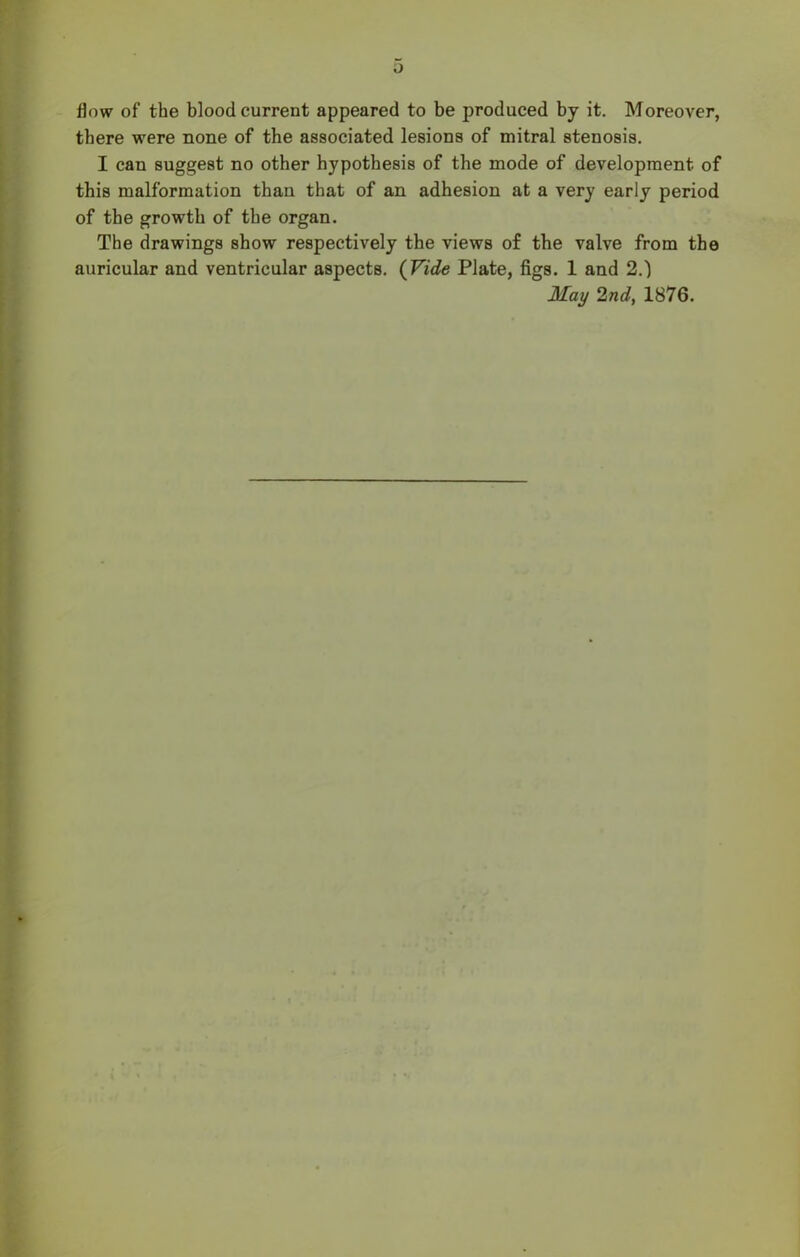 flow of the blood current appeared to be produced by it. Moreover, there were none of the associated lesions of mitral stenosis. I can suggest no other hypothesis of the mode of development of this malformation than that of an adhesion at a very early period of the growth of the organ. The drawings show respectively the views of the valve from the auricular and ventricular aspects. (Vide Plate, figs. 1 and 2.) May Ind, 1876.