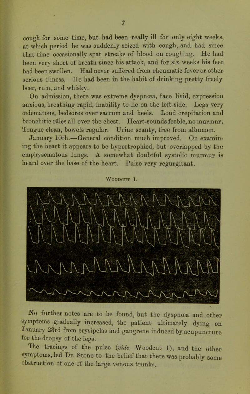 cough for some time, but had been really ill for only eight weeks, at which period he was suddenly seized with cough, and had since that time occasionally spat streaks of blood on coughing. He had been very short of breath since his attack, and for six weeks his feet had been swollen. Had never suffered from rheumatic fever or other serious illness. He had been in the habit of drinking pretty freely beer, rum, and whisky. On admission, there was extreme dyspnoea, face livid, expression anxious, breathing rapid, inability to lie on the left side. Legs very oedematous, bedsores over sacrum and heels. Loud crepitation and bronchitic rales all over the chest. Heart-sounds feeble, no murmur. Tongue clean, bowels regular. Urine scanty, free from albumen. January 10th.—General condition much improved. On examin- ing the heart it appears to be hypertrophied, but overlapped by the emphysematous lungs. A somewhat doubtful systolic murmur is heard over the base of the heart. Pulse very regurgitant. Woodcut 1. No further notes are to be found, but the dyspnoea and other symptoms gradually increased, the patient ultimately dying on January 23rd from erysipelas and gangrene induced by acupuncture for the dropsy of the legs. The tracings of the pulse (vide Woodcut 1), and the other symptoms, led Dr. Stone to the belief that there was probably some obstruction of one of the large venous trunks.