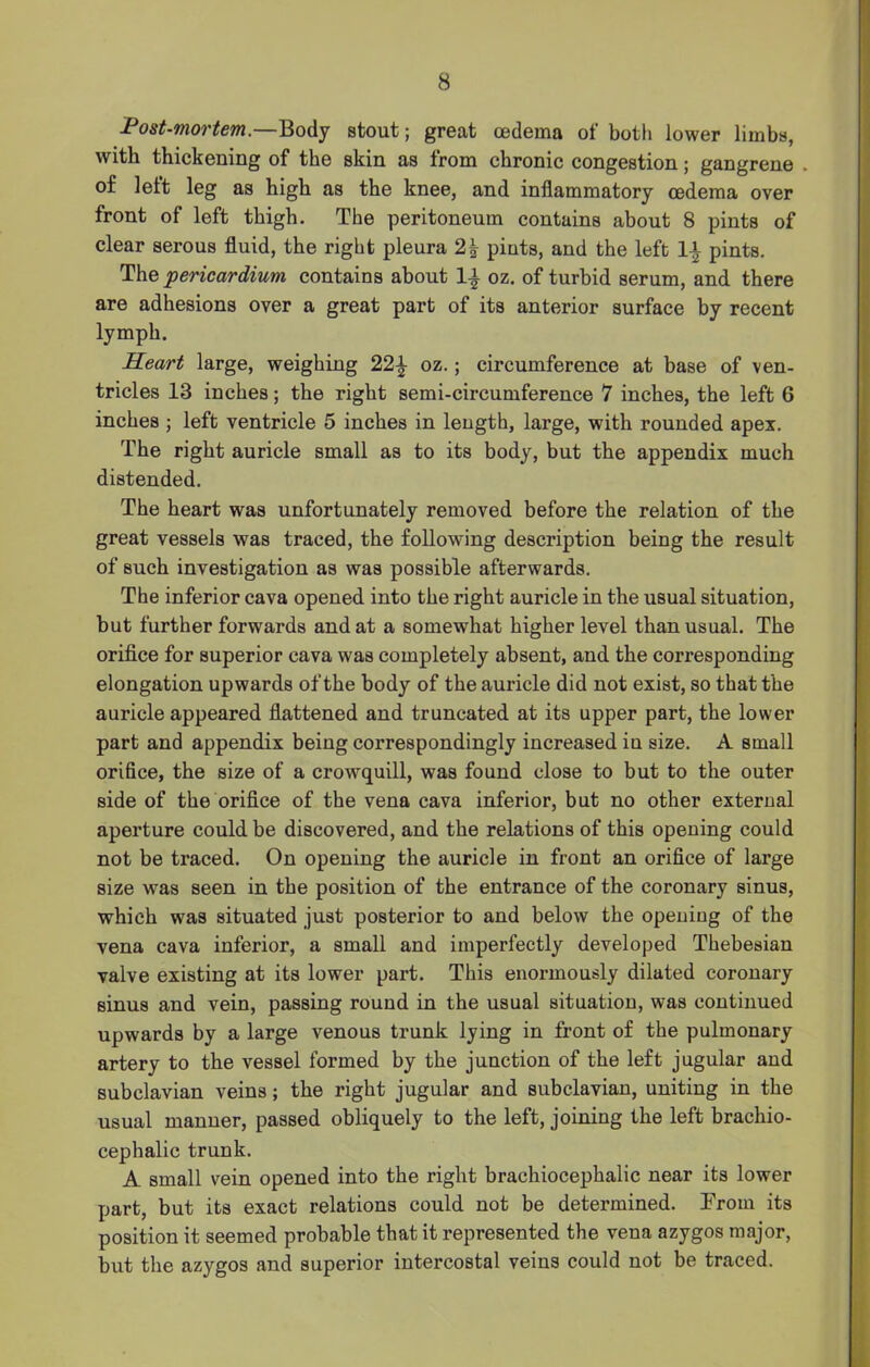 Post-mortem.—Body stout; great oedema of both lower limbs, with thickening of the skin as from chronic congestion; gangrene . of left leg as high as the knee, and inflammatory oedema over front of left thigh. The peritoneum contains about 8 pints of clear serous fluid, the right pleura 2\ pints, and the left \\ pints. The 'pericardium contains about 1\ oz. of turbid serum, and there are adhesions over a great part of its anterior surface by recent lymph. Heart large, weighing 22\ oz.; circumference at base of ven- tricles 13 inches; the right semi-circumference 7 inches, the left 6 inches ; left ventricle 5 inches in length, large, with rounded apex. The right auricle small as to its body, but the appendix much distended. The heart was unfortunately removed before the relation of the great vessels was traced, the following description being the result of such investigation as was possible afterwards. The inferior cava opened into the right auricle in the usual situation, but further forwards and at a somewhat higher level than usual. The orifice for superior cava was completely absent, and the corresponding elongation upwards of the body of the auricle did not exist, so that the auricle appeared flattened and truncated at its upper part, the lower part and appendix being correspondingly increased iu size. A small orifice, the size of a crowquill, was found close to but to the outer side of the orifice of the vena cava inferior, but no other external aperture could be discovered, and the relations of this opening could not be traced. On opening the auricle in front an orifice of large size was seen in the position of the entrance of the coronary sinus, which was situated just posterior to and below the opening of the vena cava inferior, a small and imperfectly developed Thebesian valve existing at its lower part. This enormously dilated coronary sinus and vein, passing round in the usual situation, was continued upwards by a large venous trunk lying in front of the pulmonary artery to the vessel formed by the junction of the left jugular and subclavian veins; the right jugular and subclavian, uniting in the usual manner, passed obliquely to the left, joining the left brachio- cephalic trunk. A small vein opened into the right brachiocephalic near its lower part, but its exact relations could not be determined. From its position it seemed probable that it represented the vena azygos major, but the azygos and superior intercostal veins could not be traced.