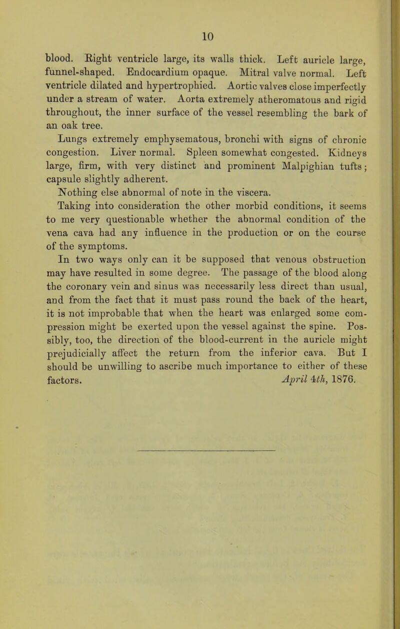 blood. Eight ventricle large, its walls thick. Left auricle large, funnel-shaped. Endocardium opaque. Mitral valve normal. Left ventricle dilated and hypertrophied. Aortic valves close imperfectly under a stream of water. Aorta extremely atheromatous and rigid throughout, the inner surface of the vessel resembling the bark of an oak tree. Lungs extremely emphysematous, bronchi with signs of chronic congestion. Liver normal. Spleen somewhat congested. Kidneys large, firm, with very distinct and prominent Malpighian tufts; capsule slightly adherent. Nothing else abnormal of note in the viscera. Taking into consideration the other morbid conditions, it seems to me very questionable whether the abnormal condition of the vena cava had any influence in the production or on the course of the symptoms. In two ways only can it be supposed that venous obstruction may have resulted in some degree. The passage of the blood along the coronary vein and sinus was necessarily less direct than usual, and from the fact that it must pass round the back of the heart, it is not improbable that when the heart was enlarged some com- pression might be exerted upon the vessel against the spine. Pos- sibly, too, the direction of the blood-current in the auricle might prejudicially affect the return from the inferior cava. But I should be unwilling to ascribe much importance to either of these factors. April 4th, 1876.