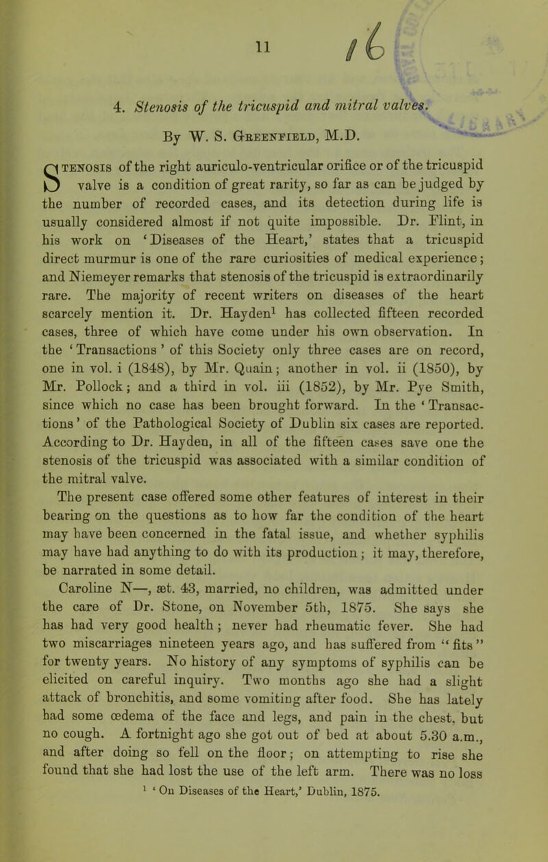 4. Stenosis of the tricuspid and mitral valves. By W. S. G-eeenfield, M.D. Stenosis of the right auriculo-ventricular orifice or of the tricuspid valve is a condition of great rarity, so far as can be judged by the number of recorded cases, and its detection during life is usually considered almost if not quite impossible. Dr. Flint, in his work on ‘Diseases of the Heart,’ states that a tricuspid direct murmur is one of the rare curiosities of medical experience; and Niemeyer remarks that stenosis of the tricuspid is extraordinarily rare. The majority of recent writers on diseases of the heart scarcely mention it. Dr. Hayden1 has collected fifteen recorded cases, three of which have come under his own observation. In the ‘ Transactions ’ of this Society only three cases are on record, one in vol. i (1848), by Mr. Quain; another in vol. ii (1850), by Mr. Pollock; and a third in vol. iii (1852), by Mr. Pye Smith, since which no case has been brought forward. In the ‘ Transac- tions ’ of the Pathological Society of Dublin six cases are reported. According to Dr. Hayden, in all of the fifteen cases save one the stenosis of the tricuspid was associated with a similar condition of the mitral valve. The present case offered some other features of interest in their bearing on the questions as to how far the condition of the heart may have been concerned in the fatal issue, and whether syphilis may have had anything to do with its production ; it may, therefore, be narrated in some detail. Caroline N—, set. 43, married, no children, was admitted under the care of Dr. Stone, on November 5th, 1875. She says she has had very good health ; never had rheumatic fever. She had two miscarriages nineteen years ago, and has suffered from “ fits ” for twenty years. Ho history of any symptoms of syphilis can be elicited on careful inquiry. Two months ago she had a slight attack of bronchitis, and some vomiting after food. She has lately had some oedema of the face and legs, and pain in the chest, but no cough. A fortnight ago she got out of bed at about 5.30 a.m., and after doing so fell on the floor; on attempting to rise she found that she had lost the use of the left arm. There was no loss 1 ‘ On Diseases of the Heart/ Dublin, 1875.