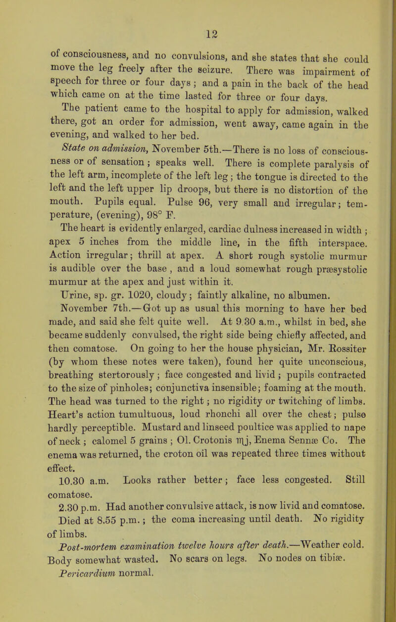 of consciousness, and no convulsions, and she states that she could move the leg freely after the seizure. There was impairment of speech for three or four days ; and a pain in the back of the head which came on at the time lasted for three or four days. The patient came to the hospital to apply for admission, walked there, got an order for admission, went away, came again in the evening, and walked to her bed. State on admission, November 5th.—There is no loss of conscious- ness or of sensation ; speaks well. There is complete paralysis of the left arm, incomplete of the left leg; the tongue is directed to the left and the left upper lip droops, but there is no distortion of the mouth. Pupils equal. Pulse 96, very small and irregular; tem- perature, (evening), 98° F. The heart is evidently enlarged, cardiac dulness increased in width ; apex 5 inches from the middle line, in the fifth interspace. Action irregular; thrill at apex. A short rough systolic murmur is audible over the base , and a loud somewhat rough prsesystolic murmur at the apex and just within it. Urine, sp. gr. 1020, cloudy; faintly alkaline, no albumen. November 7th.— Got up as usual this morning to have her bed made, and said she felt quite well. At 9 30 a.m., whilst in bed, she became suddenly convulsed, the right side being chiefly affected, and then comatose. On going to her the house physician, Mr. Rossiter (by whom these notes were taken), found her quite unconscious, breathing stertorously ; face congested and livid ; pupils contracted to the size of pinholes; conjunctiva insensible; foaming at the mouth. The head was turned to the right; no rigidity or twitching of limbs. Heart’s action tumultuous, loud rhonchi all over the chest; pulse hardly perceptible. Mustard and linseed poultice was applied to nape of neck ; calomel 5 grains ; 01. Crotonis iqj, Enema Sennse Co. The enema was returned, the croton oil was repeated three times without effect. 10.30 a.m. Looks rather better; face less congested. Still comatose. 2.30 p.m. Had another convulsive attack, is now livid and comatose. Died at 8.55 p.m.; the coma increasing until death. No rigidity of limbs. Post-mortem examination twelve hours after death.—Weather cold. Body somewhat wasted. No scars on legs. No nodes on tibiae. Pericardium normal.