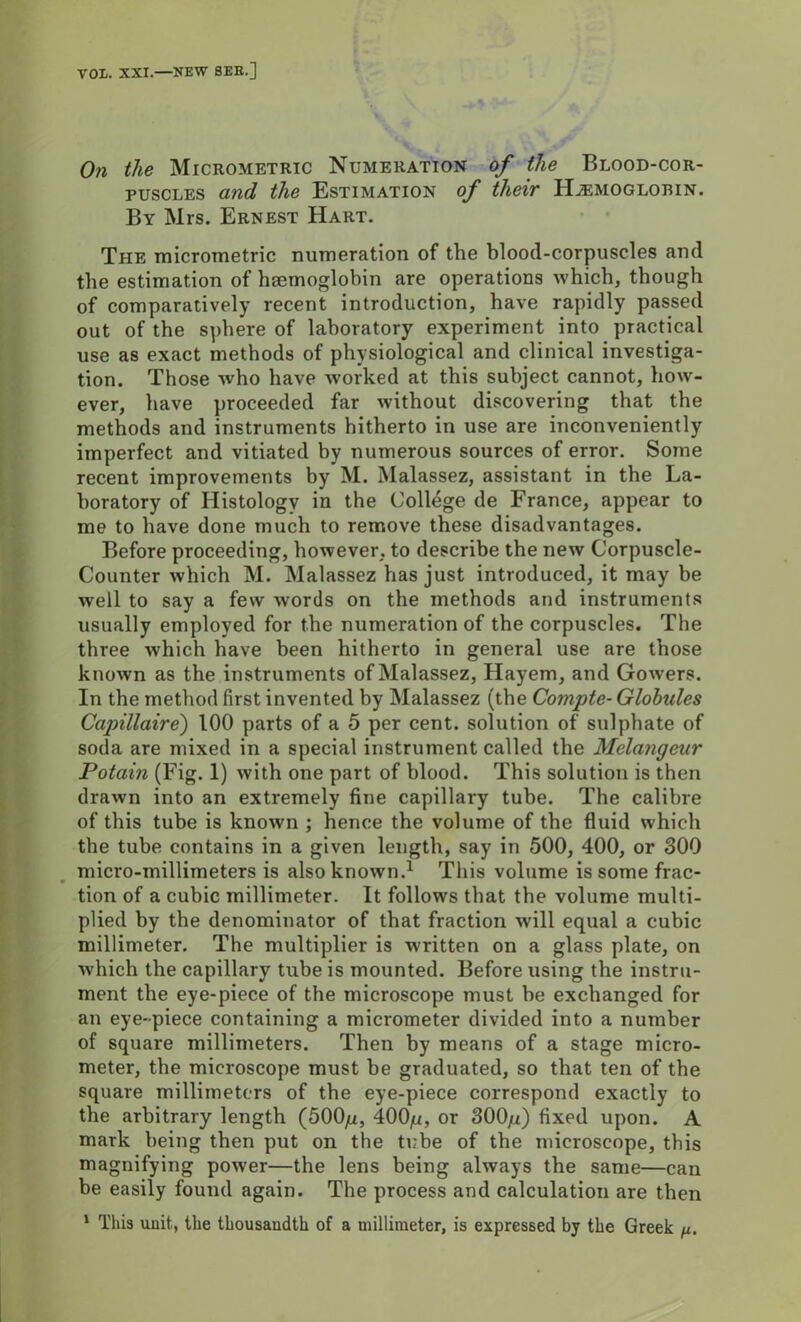 VOL. XXI.—NEW SEE.] On the Micrometric Numeration of the Blood-cor- puscles and the Estimation of their FLemoglorin. By Mrs. Ernest Hart. The micrometric numeration of the blood-corpuscles and the estimation of hemoglobin are operations which, though of comparatively recent introduction, have rapidly passed out of the sphere of laboratory experiment into practical use as exact methods of physiological and clinical investiga- tion. Those who have worked at this subject cannot, how- ever, have proceeded far without discovering that the methods and instruments hitherto in use are inconveniently imperfect and vitiated by numerous sources of error. Some recent improvements by M. Malassez, assistant in the La- boratory of Histology in the College de France, appear to me to have done much to remove these disadvantages. Before proceeding, however, to describe the new Corpuscle- Counter which M. Malassez has just introduced, it may be well to say a few words on the methods and instruments usually employed for the numeration of the corpuscles. The three which have been hitherto in general use are those known as the instruments of Malassez, Hayem, and Gowers. In the method first invented by Malassez (the Compte- Globules Capillaire) 100 parts of a 5 per cent, solution of sulphate of soda are mixed in a special instrument called the Melangeur Potain (Fig. 1) with one part of blood. This solution is then drawn into an extremely fine capillary tube. The calibre of this tube is known ; hence the volume of the fluid which the tube contains in a given length, say in 500, 400, or 300 micro-millimeters is also known.1 This volume is some frac- V tion of a cubic millimeter. It follows that the volume multi- plied by the denominator of that fraction will equal a cubic millimeter. The multiplier is written on a glass plate, on which the capillary tube is mounted. Before using the instru- ment the eye-piece of the microscope must be exchanged for an eye-piece containing a micrometer divided into a number of square millimeters. Then by means of a stage micro- meter, the microscope must be graduated, so that ten of the square millimeters of the eye-piece correspond exactly to the arbitrary length (500/*, 400^, or 300/i) fixed upon. A mark being then put on the tube of the microscope, this magnifying power—the lens being always the same—can be easily found again. The process and calculation are then