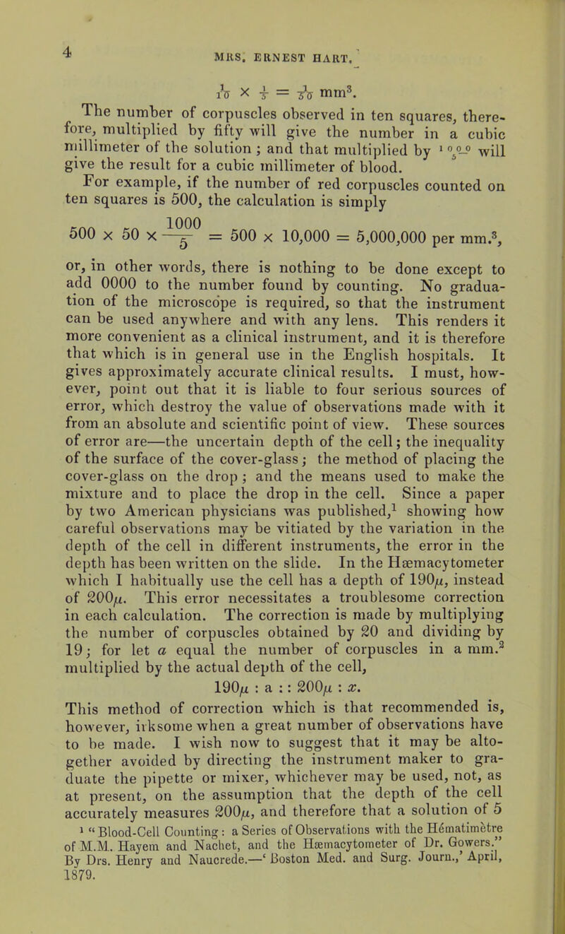 MUS. ERNEST HART. lV X T = 3-V mm3. The number of corpuscles observed in ten squares, there- fore, multiplied by fifty will give the number in a cubic millimeter of the solution ; and that multiplied by 1 °50-0 will give the result for a cubic millimeter of blood. For example, if the number of red corpuscles counted on ten squares is 500, the calculation is simply 500 x j0 x = 500 x 10,000 = 5,000,000 per mm.3, or, in other words, there is nothing to be done except to add 0000 to the number found by counting. No gradua- tion of the microscope is required, so that the instrument can be used anywhere and with any lens. This renders it more convenient as a clinical instrument, and it is therefore that which is in general use in the English hospitals. It gives approximately accurate clinical results. I must, how- ever, point out that it is liable to four serious sources of error, which destroy the value of observations made wdth it from an absolute and scientific point of view. These sources of error are—the uncertain depth of the cell; the inequality of the surface of the cover-glass; the method of placing the cover-glass on the drop ; and the means used to make the mixture and to place the drop in the cell. Since a paper by two American physicians was published,1 showing how careful observations may be vitiated by the variation in the depth of the cell in different instruments, the error in the depth has been written on the slide. In the Haemacytometer which I habitually use the cell has a depth of 190^, instead of 200jjl. This error necessitates a troublesome correction in each calculation. The correction is made by multiplying the number of corpuscles obtained by 20 and dividing by 19; for let a equal the number of corpuscles in a mm.2 multiplied by the actual depth of the cell, 190n : a :: 200fi : x. This method of correction which is that recommended is, however, irksome when a great number of observations have to be made. I wish now to suggest that it may be alto- gether avoided by directing the instrument maker to gra- duate the pipette or mixer, whichever may be used, not, as at present, on the assumption that the depth of the cell accurately measures 200/x, and therefore that a solution of 5 1 “ Blood-Cell Counting: a Series of Observations with the Hematimetre of M.M.. Hayem and Nachet, and the Hannacytoineter of Dr. Gowers.” By Drs. Henry and Naucrede.—‘ Boston Med. and Surg. Journ., April, 1879.