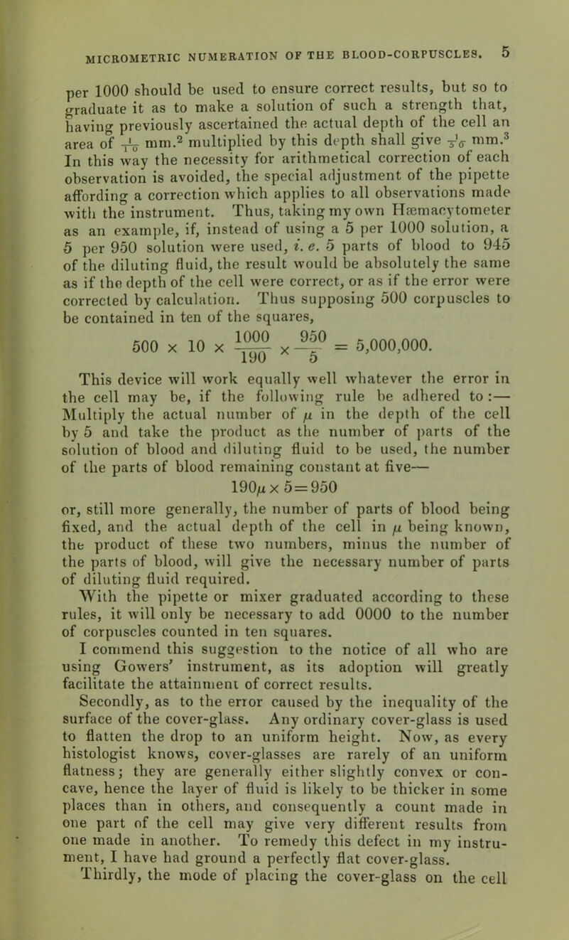 per 1000 should be used to ensure correct results, but so to graduate it as to make a solution of such a strength that, having previously ascertained the actual depth of the cell an area of nim.2 multiplied by this depth shall give TV mm.3 In this way the necessity for arithmetical correction of each observation is avoided, the special adjustment of the pipette affording a correction which applies to all observations made with the instrument. Thus, taking my own Hsemacytometer as an example, if, instead of using a 5 per 1000 solution, a 5 per 950 solution were used, i. e. 5 parts of blood to 945 of the diluting fluid, the result would be absolutely the same as if the depth of the cell were correct, or as if the error were corrected by calculation. Thus supposing 500 corpuscles to be contained in ten of the squares, 500 x 10 x J!5° = 5,000,000. 190 5 This device will work equally well whatever the error in the cell may be, if the following rule be adhered to :— Multiply the actual number of fi in the depth of the cell by 5 and take the product as the number of parts of the solution of blood and diluting fluid to be used, the number of the parts of blood remaining constant at five— 190/xx 5=950 or, still more generally, the number of parts of blood being fixed, and the actual depth of the cell in fx being known, the product of these two numbers, minus the number of the parts of blood, will give the necessary number of parts of diluting fluid required. With the pipette or mixer graduated according to these rules, it will only be necessary to add 0000 to the number of corpuscles counted in ten squares. I commend this suggestion to the notice of all who are using Gowers' instrument, as its adoption will greatly facilitate the attainment of correct results. Secondly, as to the error caused by the inequality of the surface of the cover-glass. Any ordinary cover-glass is used to flatten the drop to an uniform height. Now, as every histologist knows, cover-glasses are rarely of an uniform flatness; they are generally either slightly convex or con- cave, hence the layer of fluid is likely to be thicker in some places than in others, and consequently a count made in one part of the cell may give very different results from one made in another. To remedy this defect in my instru- ment, I have had ground a perfectly flat cover-glass. Thirdly, the mode of placing the cover-glass on the cell