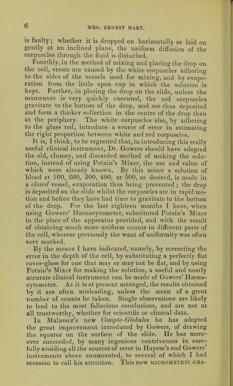 is faulty; whether it is dropped on horizontally or laid on gently at an inclined plane, the uniform diffusion of the corpuscles through the fluid is disturbed. Fourthly, in the method of mixing and placing the drop on the cell, errors are caused by the white corpuscles adhering to the sides of the vessels used for mixing, and by evapo- ration from the little open cup in which the solution is kept. Further, in placing the drop on the slide, unless the manoeuvre is very quickly executed, the red corpuscles gravitate to the bottom of the drop, and are thus deposited and form a thicker collection in the centre of the drop than at the periphery. The white corpuscles also, by adhering to the glass rod, introduce a source of error in estimating the right proportion between white and red corpuscles. It is, I think, to be regretted that, in introducing this really useful clinical instrument, Dr. Gowers should have adopted the old, clumsy, and discarded method of making the solu- tion, instead of using Potain’s Mixer, the use and value of which were already known. By this mixer a solution of blood at 100, 200, 300, 400, or 500, as desired, is made in a closed vessel, evaporation thus being prevented ; the drop is deposited on the slide whilst the corpuscles are in rapid mo- tion and before they have had time to gravitate to the bottom of the drop. For the last eighteen months I have, when using Gowers’ Hsemacytometer, substituted Potain’s Mixer in the place of the apparatus provided, and with the result of obtaining much more uniform counts in different parts of the cell, whereas previously the want of uniformity was often verv marked. By the means I have indicated, namely, by correcting the error in the depth of the cell, by substituting a perfectly flat cover-glass for one that may or may not be flat, and by using Potain’s Mixer for making the solution, a useful and nearly accurate clinical instrument can be made of Gowers’ Haema- cytometer. As it is at present arranged, the results obtained by it are often misleading, unless the mean of a great number of counts be taken. Single observations are likely to lead to the most fallacious conclusions, and are not at all trustworthy, whether for scientific or clinical data. In Malassez’s new Compte- Globules he has adopted the great improvement introduced by Gowers, of drawing the squares on the surface of the slide. He has more- over succeeded, by many ingenious contrivances in care- fully avoiding all the sources of error in Hayem’s and Gowers’ instruments above enumerated, to several of which I had occasion to call his attention. This new micrometric gra-