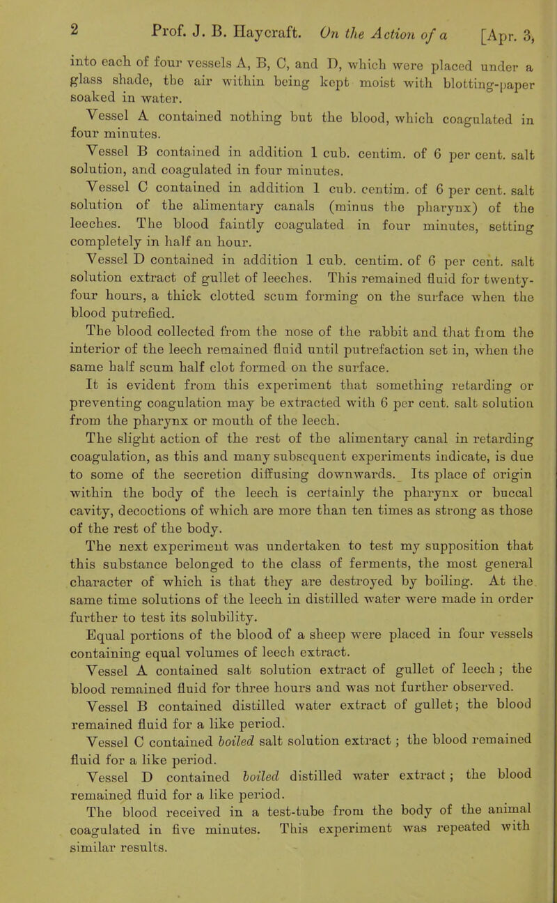 into each of four vessels A, B, C, and D, which were placed under a glass shade, the air within being kept moist with blotting-paper soaked in water. Vessel A contained nothing but the blood, which coagulated in four minutes. Vessel B contained in addition 1 cub. centim. of 6 percent, salt solution, and coagulated in four minutes. Vessel C contained in addition 1 cub. centim. of 6 per cent, salt solution of the alimentary canals (minus the pharynx) of the leeches. The blood faintly coagulated in four minutes, setting completely in half an hour. Vessel D contained in addition 1 cub. centim. of 6 per cent, salt solution extract of gullet of leeches. This remained fluid for twenty- four hours, a thick clotted scum forming on the surface when the blood putrefied. The blood collected from the nose of the rabbit and that from the interior of the leech remained fluid until putrefaction set in, when the same half scum half clot formed on the surface. It is evident from this experiment that something retarding or preventing coagulation may be extracted with 6 per cent, salt solution from the pharynx or mouth of the leech. The slight action of the rest of the alimentary canal in retarding coagulation, as this and many subsequent experiments indicate, is due to some of the secretion diffusing downwards. Its place of origin within the body of the leech is certainly the pharynx or buccal cavity, decoctions of which are more than ten times as strong as those of the rest of the body. The next experiment was undertaken to test my supposition that this substance belonged to the class of ferments, the most general character of w'hich is that they are destroyed by boiling. At the same time solutions of the leech in distilled water were made in order further to test its solubility. Equal portions of the blood of a sheep were placed in four vessels containing equal volumes of leech extract. Vessel A contained salt solution extract of gullet of leech ; the blood remained fluid for three hours and was not further observed. Vessel B contained distilled water extract of gullet; the blood remained fluid for a like period. Vessel C contained boiled salt solution extract; the blood remained fluid for a like period. Vessel D contained boiled distilled water extract; the blood remained fluid for a like period. The blood received in a test-tube from the body of the animal coagulated in five minutes. This experiment was repeated with similar results.