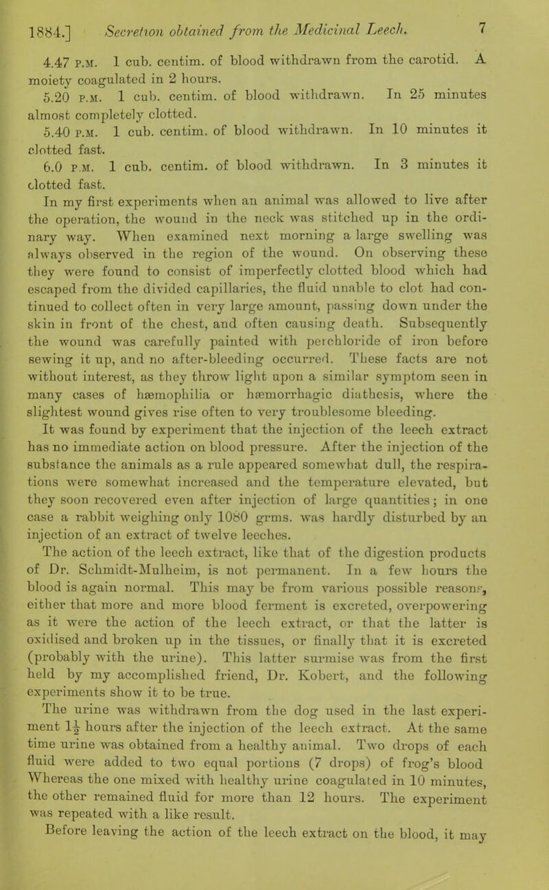 4.47 p.m. 1 cub. centim. of blood withdrawn from the carotid. A moiety coagulated in 2 hours. 5.20 P.M. 1 cub. centim. of blood withdrawn. In 25 minutes almost completely clotted. 5.40 P.M. 1 cub. centim. of blood withdrawn. In 10 minutes it clotted fast. 6.0 p.m. 1 cub. centim. of blood withdrawn. In 3 minutes it clotted fast. In my first experiments when an animal was allowed to live after the operation, the wound in the neck was stitched up in the ordi- nary way. When examined next morning a large swelling was always observed in the region of the wound. On observing these they were found to consist of imperfectly clotted blood which had escaped from the divided capillaries, the fluid unable to clot had con- tinued to collect often in very large amount, passing down under the skin in front of the chest, and often causing death. Subsequently the wound was carefully painted with perchloride of iron before sewing it up, and no after-bleeding occurred. These facts are not without interest, as they throw light upon a similar symptom seen in many cases of haemophilia or haemorrhagic diathesis, where the slightest wound gives rise often to very troublesome bleeding. It was found by experiment that the injection of the leech extract has no immediate action on blood pressure. After the injection of the substance the animals as a rule appeared somewhat dull, the respira- tions were somewhat increased and the temperature elevated, but they soon recovered even after injection of large quantities; in one case a rabbit weighing only lObO grms. was hardly disturbed by an injection of an extract of twelve leeches. The action of the leech extract, like that of the digestion products of Dr. Schmidt-Mulhcim, is not permanent. In a few hours the blood is again normal. This may be from various possible reason?-, either that more and more blood ferment is excreted, overpowering as it were the action of the leech extract, or that the latter is oxidised and broken up in the tissues, or finally that it is excreted (probably with the urine). This latter surmise was from the first held by my accomplished friend, Dr. Kobert, and the following experiments show it to be true. The urine was withdrawn from the dog used in the last experi- ment 14 hours after the injection of the leech extract. At the same time urine was obtained from a healthy animal. Two drops of each fluid Avere added to two equal portions (7 drops) of frog’s blood Whereas the one mixed with healthy urine coagulated in 10 minutes, the other remained fluid for more than 12 hours. The exjDeriment was repeated with a like result. Before leaving the action of the leech extract on the blood, it may
