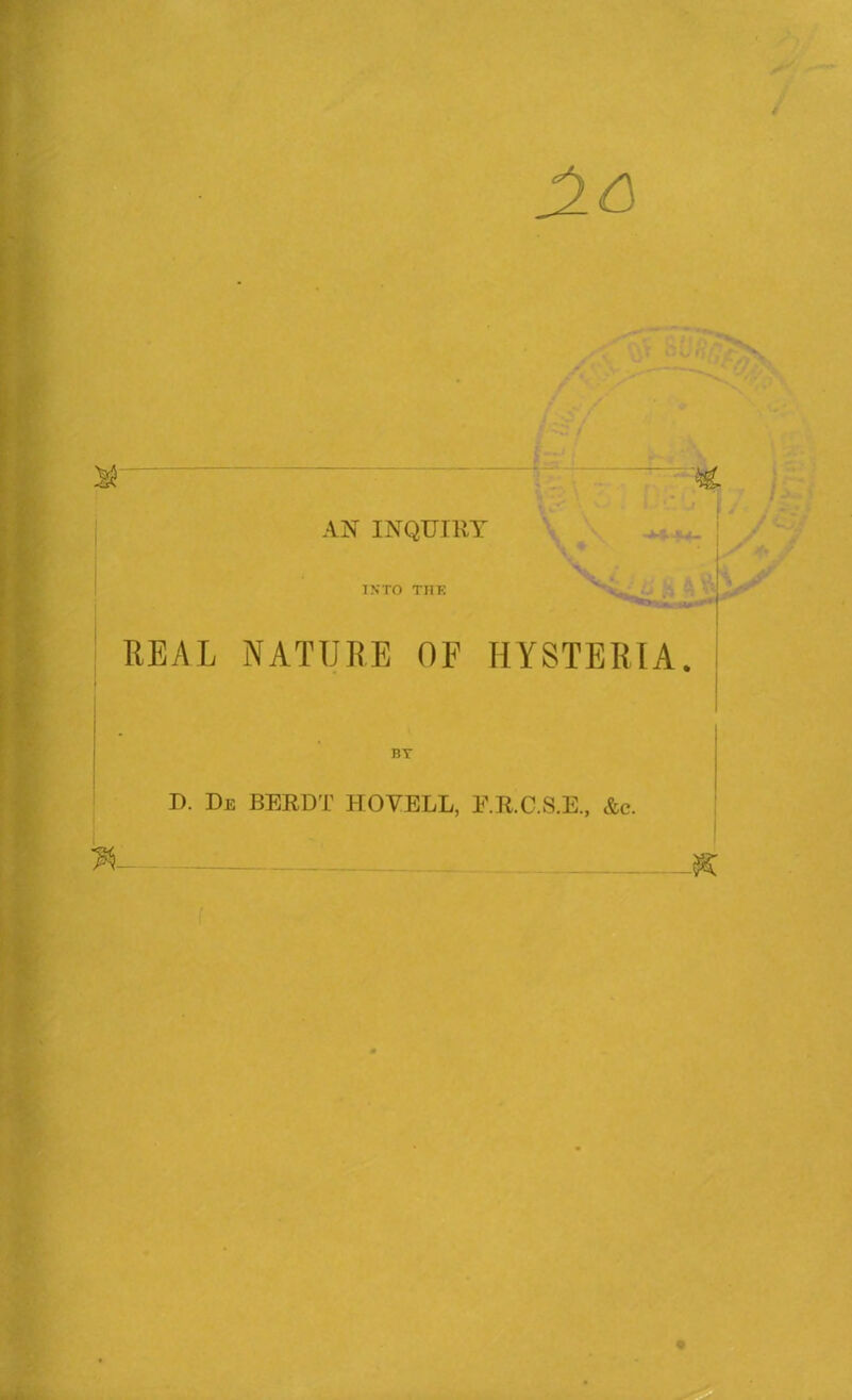 & '  M- AN INQUIRY v M INTO TI1E ' . REAL NATURE OF HYSTERIA. I BT D. Di; BERDT NOVELL, E.K.C.S.E., Ac. K