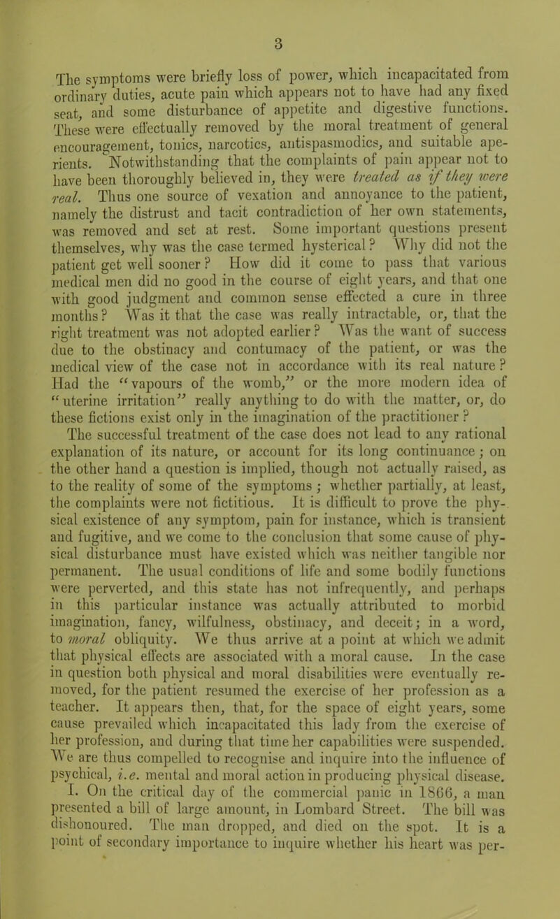 The symptoms were briefly loss of power, which incapacitated from ordinary duties, acute pain which appears not to have had any fixed seat, and some disturbance of appetite and digestive functions. These were effectually removed by the moral treatment of general encouragement, tonics, narcotics, antispasmodics, and suitable ape- rients. Notwithstanding that the complaints of pain appear not to have been thoroughly believed in, they were treated as if they were real. Thus one source of vexation and annoyance to the patient, namely the distrust and tacit contradiction of her own statements, was removed and set at rest. Some important questions present themselves, why was the case termed hysterical ? Why did not the patient get well sooner ? How did it come to pass that various medical men did no good in the course of eight years, and that one with good judgment and common sense effected a cure in three months ? Was it that the case was really intractable, or, that the right treatment was not adopted earlier ? Was the want of success due to the obstinacy and contumacy of the patient, or was the medical view of the case not in accordance with its real nature ? Had the “vapours of the womb/' or the more modern idea of “ uterine irritation” really anything to do with the matter, or, do these fictions exist only in the imagination of the practitioner ? The successful treatment of the case does not lead to any rational explanation of its nature, or account for its long continuance; on the other hand a question is implied, though not actually raised, as to the reality of some of the symptoms ; whether partially, at least, the complaints were not fictitious. It is difficult to prove the phy- sical existence of any symptom, pain for instance, which is transient and fugitive, and we come to the conclusion that some cause of phy- sical disturbance must have existed which was neither tangible nor permanent. The usual conditions of life and some bodily functions were perverted, and this state has not infrequently, and perhaps in this particular instance was actually attributed to morbid imagination, fancy, wilfulness, obstinacy, and deceit; in a word, to moral obliquity. We thus arrive at a point at which we admit that physical effects are associated with a moral cause. In the case in question both physical and moral disabilities were eventually re- moved, for the patient resumed the exercise of her profession as a teacher. It appears then, that, for the space of eight years, some cause prevailed which incapacitated this lady from the exercise of her profession, and during that time her capabilities were suspended. We are thus compelled to recognise and inquire into the influence of psychical, i.e. mental and moral action in producing physical disease. I. On the critical day of the commercial panic in 18G6, a man presented a bill of large amount, in Lombard Street. The bill was dishonoured. The man dropped, and died on the spot. It is a point of secondary importance to inquire whether his heart was per-