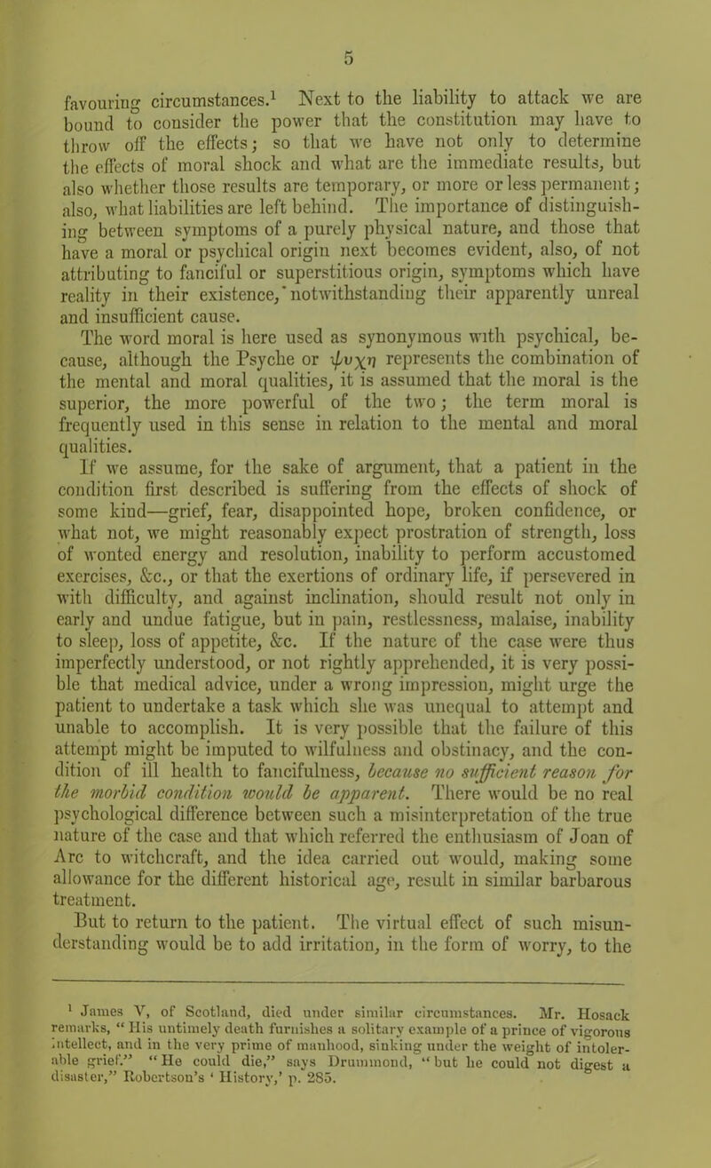 favouring circumstances.1 Next to the liability to attack we are bound to consider the power that the constitution may have to throw off the effects; so that we have not only to determine the effects of moral shock and what are the immediate results, but also whether those results are temporary, or more or less permanent ; also, what liabilities are left behind. The importance of distinguish- ing between symptoms of a purely physical nature, and those that have a moral or psychical origin next becomes evident, also, of not attributing to fanciful or superstitious origin, symptoms which have reality in their existence,‘notwithstanding their apparently unreal and insufficient cause. The word moral is here used as synonymous with psychical, be- cause, although the Psyche or represents the combination of the mental and moral qualities, it is assumed that the moral is the superior, the more powerful of the two; the term moral is frequently used in this sense in relation to the mental and moral qualities. If we assume, for the sake of argument, that a patient in the condition first described is suffering from the effects of shock of some kind—grief, fear, disappointed hope, broken confidence, or what not, we might reasonably expect prostration of strength, loss of wonted energy and resolution, inability to perform accustomed exercises, &c., or that the exertions of ordinary life, if persevered in with difficulty, and against inclination, should result not only in early and undue fatigue, but in pain, restlessness, malaise, inability to sleep, loss of appetite, &c. If the nature of the case were thus imperfectly understood, or not rightly apprehended, it is very possi- ble that medical advice, under a wrong impression, might urge the patient to undertake a task which she was unequal to attempt and unable to accomplish. It is very possible that the failure of this attempt might be imputed to wilfulness and obstinacy, and the con- dition of ill health to fancifulness, because no sufficient reason for the morbid condition would be apparent. There would be no real psychological difference between such a misinterpretation of the true nature of the case and that which referred the enthusiasm of Joan of Arc to witchcraft, and the idea carried out would, making some allowance for the different historical age, result in similar barbarous treatment. But to return to the patient. The virtual effect of such misun- derstanding would be to add irritation, in the form of worry, to the 1 James V, of Scotland, died under similar circumstances. Mr. Hosack remarks, “ His untimely death furnishes a solitary example of a prince of vigorous intellect, and in the very prime of manhood, sinking under the weight of intoler- able grief.” “ He could die,” says Drummond, “ but he could not digest a disaster,” Robertson’s * History,’ p. 285.