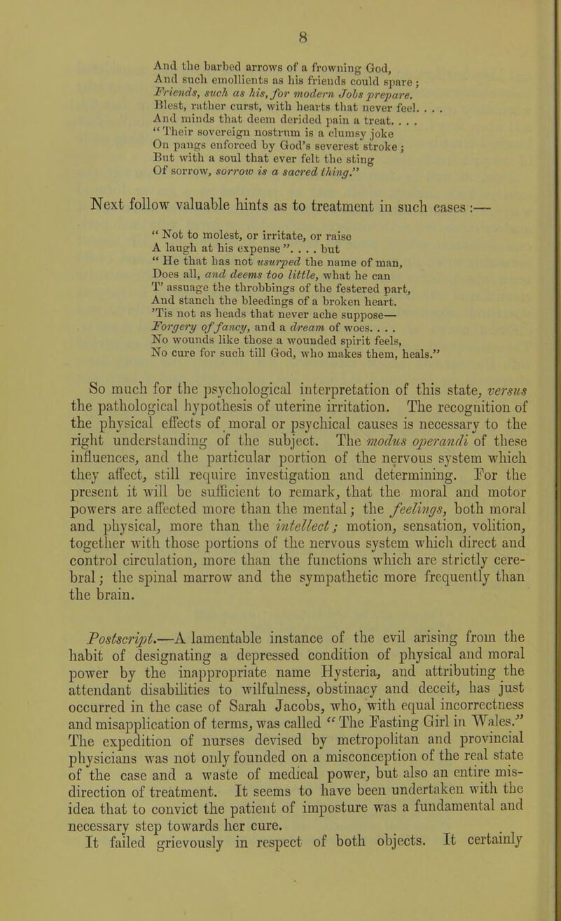 Aiul the barbed arrows of a frowning God, And such emollients as bis friends could spare; Friends, such as his, for modern Jobs prepare. West, rather curst, with hearts that never feel. . . . And minds that deem derided pain a treat. . . . “Their sovereign nostrum is a clumsy joke On pangs enforced by God’s severest stroke; But with a soul that ever felt the sting Of sorrow, sorrow is a sacred thing.” Next follow valuable hints as to treatment in such eases :— “ Not to molest, or irritate, or raise A laugh at his expense ”. . . . hut “ He that has not usurped the name of man. Does all, and deems too little, what he can T’ assuage the throbbings of the festered part, And stanch the bleedings of a broken heart. ’Tis not as heads that never ache suppose— Forgery of fancy, and a dream of woes. . . . No wounds like those a wounded spirit feels, No cure for such till God, who makes them, heals.” So much for the psychological interpretation of this state, versus the pathological hypothesis of uterine irritation. The recognition of the physical effects of moral or psychical causes is necessary to the right understanding of the subject. The modus operandi of these influences, and the particular portion of the nervous system which they affect, still require investigation and determining. Tor the present it will be sufficient to remark, that the moral and motor powers are affected more than the mental; the feelings, both moral and physical, more than the intellect; motion, sensation, volition, together with those portions of the nervous system which direct and control circulation, more than the functions which are strictly cere- bral ; the spinal marrow and the sympathetic more frequently than the brain. Postscript.—A lamentable instance of the evil arising from the habit of designating a depressed condition of physical and moral power by the inappropriate name Hysteria, and attributing the attendant disabilities to wilfulness, obstinacy and deceit, has just occurred in the case of Sarah Jacobs, who, with equal incorrectness and misapplication of terms, was called “ The Tasting Girl in Wales.” The expedition of nurses devised by metropolitan and provincial physicians was not only founded on a misconception of the real state of the case and a waste of medical power, but also an entire mis- direction of treatment. It seems to have been undertaken with the idea that to convict the patient of imposture was a fundamental and necessary step towards her cure. It failed grievously in respect of both objects. It certainly