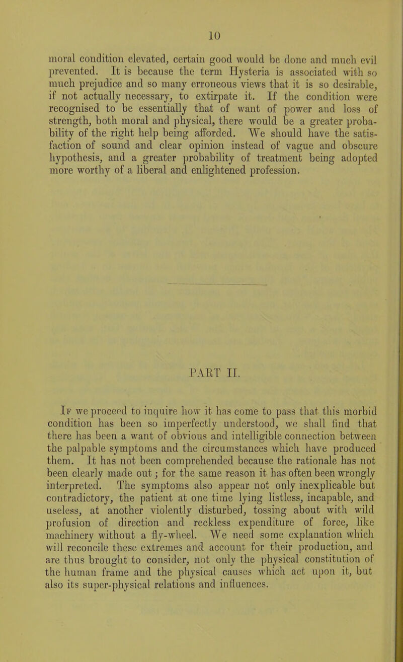 moral condition elevated, certain good would be done and much evil prevented. It is because the term Hysteria is associated with so much prejudice and so many erroneous views that it is so desirable, if not actually necessary, to extirpate it. If the condition were recognised to be essentially that of want of power and loss of strength, both moral and physical, there would be a greater proba- bility of the right help being afforded. We should have the satis- faction of sound and clear opinion instead of vague and obscure hypothesis, and a greater probability of treatment being adopted more worthy of a liberal and enlightened profession. PART II. If we proceed to inquire how it has come to pass that this morbid condition has been so imperfectly understood, we shall find that there has been a want of obvious and intelligible connection between the palpable symptoms and the circumstances which have produced them. It has not been comprehended because the rationale has not been clearly made out; for the same reason it has often been wrongly interpreted. The symptoms also appear not only inexplicable but contradictory, the patient at one time lying listless, incapable, and useless, at another violently disturbed, tossing about with wild profusion of direction and reckless expenditure of force, like machinery without a fly-wheel. We need some explanation which will reconcile these extremes and account for their production, and are thus brought to consider, not only the physical constitution of the human frame and the physical causes which act upon it, but also its super-physical relations and influences.