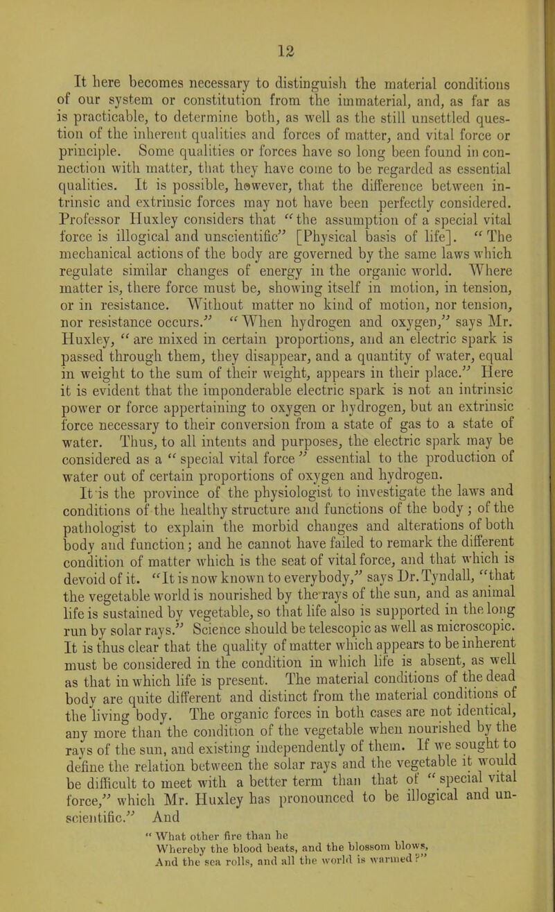 It here becomes necessary to distinguish the material conditions of our system or constitution from the immaterial, and, as far as is practicable, to determine both, as well as the still unsettled ques- tion of the inherent qualities and forces of matter, and vital force or principle. Some qualities or forces have so long been found in con- nection with matter, that they have come to be regarded as essential qualities. It is possible, however, that the difference between in- trinsic and extriusic forces may not have been perfectly considered. Professor Huxley considers that “the assumption of a special vital force is illogical and unscientific” [Physical basis of life]. “The mechanical actions of the body are governed by the same laws which regulate similar changes of energy in the organic world. Where matter is, there force must be, showing itself in motion, in tension, or in resistance. Without matter no kind of motion, nor tension, nor resistance occurs.” “ When hydrogen and oxygen,” says Mr. Huxley, “ are mixed in certain proportions, and an electric spark is passed through them, they disappear, and a quantity of water, equal in weight to the sum of their weight, appears in their place.” Here it is evident that the imponderable electric spark is not an intrinsic power or force appertaining to oxygen or hydrogen, but an extrinsic force necessary to their conversion from a state of gas to a state of water. Thus, to all intents and purposes, the electric spark may be considered as a “ special vital force ” essential to the production of water out of certain proportions of oxygen and hydrogen. It is the province of the physiologist to investigate the laws and conditions of the healthy structure and functions of the body ; of the pathologist to explain the morbid changes and alterations of both body and function; and he cannot have failed to remark the different condition of matter which is the seat of vital force, and that which is devoid of it. “It is now known to everybody,” says Dr.Tyndall, “that the vegetable world is nourished by the rays of the sun, and as animal life is sustained by vegetable, so that life also is supported in the long run by solar rays.” Science should be telescopic as well as microscopic. It is thus clear that the quality of matter which appears to be inherent must be considered in the condition in which life is absent, as well as that in which life is present. The material conditions of the dead body are quite different and distinct from the material conditions of the living body. The organic forces in both cases are not identical, any more than the condition of the vegetable when nourished by the rays of the sun, aud existing independently of them. If we sought to define the relation between the solar rays and the vegetable it would be difficult to meet with a better term than that of “ special vital force,” which Mr. Huxley has pronounced to be illogical and un- scientific.” And “ What other fire than he Whereby the blood heats, and the blossom blows, And the sea rolls, and all the world is wanned P