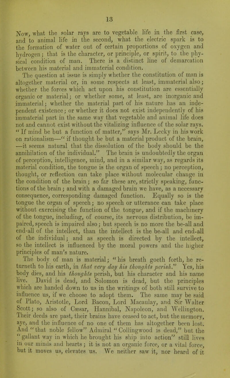 Now, what the solar rays are to vegetable life in the first case, and to animal life in the second, what the electric spark is to the formation of water out of certain proportions of oxygen and hydrogen; that is the character, or principle, or spirit, to the phy- sical condition of man. There is a distinct line of demarcation between his material and immaterial condition. The question at issue is simply whether the constitution of man is altogether material or, in some respects at least, immaterial also; whether the forces which act upon his constitution are essentially organic or material; or whether some, at least, are inorganic and immaterial; whether the material part of his nature has an inde- pendent existence; or whether it does not exist independently of his immaterial part in the same way that vegetable and animal life does not and cannot exist without the vitalizing influence of the solar rays. “ If mind be but a function of matter,” says Mr. Lecky in his work on rationalism—“ if thought be but a material product of the brain, —it seems natural that the dissolution of the body should be the annihilation of the individual.” The brain is undoubtedly the organ of perception, intelligence, mind, and in a similar way, as regards its material condition, the tongue is the organ of speech; no perception, thought, or reflection can take place without molecular change in the condition of the brain; so far these are, strictly speaking, func- tions of the brain; and with a damaged brain we have, as a necessary consequence, corresponding damaged function. Equally so is the tongue the organ of speech; no speech or utterance can take place without exercising the function of the tongue, and if the machinery of the tongue, including, of course, its nervous distribution, be im- paired, speech is impaired also; but speech is no more the be-all and end-all of the intellect, than the intellect is the be-all and end-all of the individual; and as speech is directed by the intellect, so the intellect is influenced by the moral powers and the higher principles of man's nature. The body of man is material; “his breath goeth forth, he re- turneth to his earth, in that very (lay his thoughts perish.” Yes, his body dies, and his thoughts perish, but his character and his name live. David is dead, and Solomon is dead, but the principles which are handed down to us in the writings of both still survive to influence us, if we choose to adopt them. The same may be said of Plato, Aristotle, Lord Bacon, Lord Macaulay, and Sir Walter Scott; so also of Caesar, Hannibal, Napoleon, and Wellington. Their deeds are past, their brains have ceased to act, but the memory, aye, and the influence of no one of them has altogether been lost. And “that noble fellow” Admiral “Collingwood is dead,” but the “ gallant way in which he brought his ship into action” still lives m our minds and hearts; it is not an organic force, or a vital force, but it moves us, elevates us. We neither saw it, nor heard of it