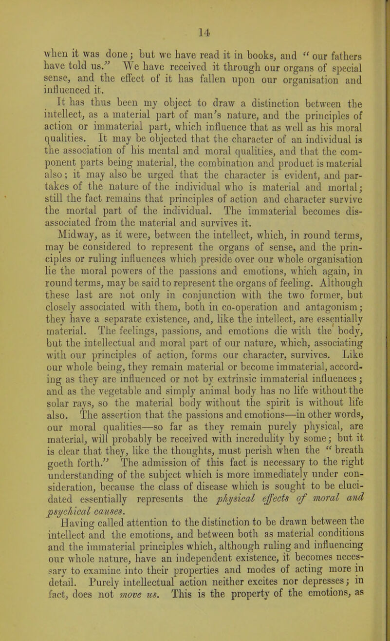 when it was done; but we have read it in books, and “ our fathers have told us/' We have received it through our organs of special sense, and the effect of it has fallen upon our organisation and influenced it. It has thus been my object to draw a distinction between the intellect, as a material part of man's nature, and the principles of action or immaterial part, which influence that as well as his moral qualities. It may be objected that the character of an individual is the association of his mental and moral qualities, and that the com- ponent parts being material, the combination and product is material also; it may also be urged that the character is evident, and par- takes of the nature of tlie individual who is material and mortal ■ still the fact remains that principles of action and character survive the mortal part of the individual. The immaterial becomes dis- associated from the material and survives it. Midway, as it were, between the intellect, which, in round terms, may be considered to represent the organs of sense, and the prin- ciples or ruling influences which preside over our whole organisation lie the moral powers of the passions and emotions, which again, in round terms, may be said to represent the organs of feeling. Although these last are not only in conjunction with the two former, but closely associated with them, both in co-operation and antagonism; they have a separate existence, and, like the intellect, are essentially material. The feelings, passions, and emotions die with the body, but the intellectual and moral part of our nature, which, associating with our principles of action, forms our character, survives. Like our whole being, they remain material or become immaterial, accord- ing as they are influenced or not by extrinsic immaterial influences; and as the vegetable and simply animal body has no life without the solar rays, so the material body without the spirit is without life also. The assertion that the passions and emotions—in other words, our moral qualities—so far as they remain purely physical, are material, will probably be received with incredulity by some; but it is clear that they, like the thoughts, must perish when the “ breath goeth forth. The admission of this fact is necessary to the right understanding of the subject which is more immediately under con- sideration, because the class of disease which is sought to be eluci- dated essentially represents the physical effects of moral and psychical causes. Having called attention to the distinction to be drawn between the intellect and the emotions, and between both as material conditions and the immaterial principles which, although ruling and influencing our whole nature, have an independent existence, it becomes neces- sary to examine into their properties and modes of acting more in detail. Purely intellectual action neither excites nor depresses; in fact, does not move us. This is the property of the emotions, as