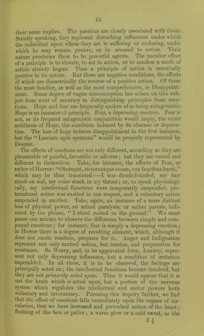 their name implies. The passions are closely associated with them. Strictly speaking, they represent disturbing influences under which the individual upon whom they act is suffering or enduring, under which he may remain passive, or be aroused to action. Their nature proclaims them to be powerful agents. The peculiar effect of a principle is to elevate, to set in action, or to confirm a mode of action already begun. Thus a principle of action is essentially positive in its nature. But there are negative conditions, the effects of which are diametrically the reverse of a positive action. Of these the most familiar, as well as the most comprehensive, is Disappoint- ment. Some degree of vague misconception has arisen on this sub- ject from want of accuracy in distinguishing principles from emo- tions. Hope and fear are frequently spoken of as being antagonistic. Hope is an immaterial principle. Bear, a depressing emotion. Bear is not, as its frequent antagonistic conjunction would imply, the exact antithesis of Hope, the condition induced by its absence or depriva- tion. The loss of hope induces disappointment in the first instance, but the “Lasciate ogni speranza” would be properly represented by Despair. The effects of emotions are not only different, according as they are pleasurable or painful, favorable or adverse; but they are varied and different in themselves. Take, for instance, the effects of Bear, or rather of Horror: “Obstupui, steteruntque comae, vox faucibus haesit/’ which may be thus translated:—I was dumb-founded, my hair stood on end, my voice stuck in my throat; or, to speak physiologi- cally, my intellectual functions were temporarily suspended, pre- ternatural action was excited in one respect, and a voluntary action suspended in another. Take, again, an instance of a more distinct loss of physical power, an actual paralysis, or rather paresis, indi- cated by the phrase, “ I stood rooted to the ground.” We must pause one minute to observe the difference between simple and com- pound emotions ; for instance, fear is simply a depressing emotion ; in Horror there is a degree of revolting element, which, although it does not excite reaction, prepares for it. Anger and Indignation represent not only excited action, but tension, and preparation for resistance. So \Y orry, and, in its aggravated form, Anxiety, repre- sent not only depressing influences, but a condition of irritation superadded. In all these, it is to be observed, the feelings are principally acted on; the intellectual functions become involved, but they are not primarily acted upon. Thus it would appear that it is not the brain which is acted upon, but a portion of the nervous system which regulates the intellectual and motor powers both voluntary and involuntary. Pursuing this inquiry further, we find that the effect of emotions falls immediately upon the organs of cir- culation, that we have increased and perturbed action of the heart; flushing of the face or pallor; a warm glow or a cold sweat, as the 3§