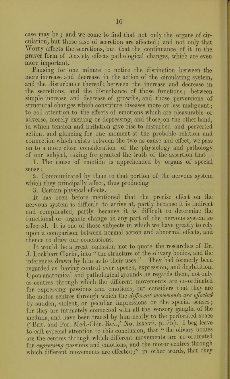 case may be ; and we come to find that not only the organs of cir- culation, but those also of secretion are affected ; and not only that Worry affects the secretions, but that the continuance of it in the graver form of Anxiety effects pathological changes, which are even more important. Pausing for one minute to notice the distinction between the mere increase and decrease in the action of the circulating system, and the disturbance thereof; between the increase and decrease in the secretions, and the disturbance of those functions; between simple increase and decrease of growths, and those perversions of structural changes which constitute diseases more or less malignant; to call attention to the effects of emotions which are pleasurable or adverse, merely exciting or depressing, and those, on the other hand, in which tension and irritation give rise to disturbed and perverted action, and glancing for one moment at the probable relation and connection which exists between the two as cause and effect, we pass on to a more close consideration of the physiology and pathology of our subject, taking for granted the truth of the assertion that— 1. The cause of emotion is apprehended by organs of special sense; 2. Communicated by them to that portion of the nervous system which they principally affect, thus producing 3. Certain physical effects. It has been before mentioned that the precise effect on the nervous system is difficult to arrive at, partly because it is indirect and complicated, partly because it is difficult to determine the functional or organic change in any part of the nervous system so affected. It is one of those subjects in which we have greatly to rely upon a comparison between normal action and abnormal effects, and thence to draw our conclusions. It would be a great omission not to quote the researches of Dr. J. Lockhart Clarke, into “the structure of the olivary bodies, and the inferences drawn by him as to their uses.” They had formerly been regarded as having control over speech, expression, and deglutition. Upon anatomical and pathological grounds he regards them, not only as centres through which the different movements are co-ordinated for expressing passions and emotions, but considers that they are the motor centres through which the different movements are effected by sudden, violent, or peculiar impressions on the special senses; for they are intimately connected with all the sensory ganglia of the medulla, and have been traced by him nearly to the perforated space (‘Brit, and For. Med.-Chir. Rev./ No. lxxxvii, p. 75). I beg leave to call especial attention to this conclusion, that “the olivary bodies are the centres through which different movements are co-ordinated for expressing passions and emotions, and the motor centres through which different movements are effectedin other words, that they