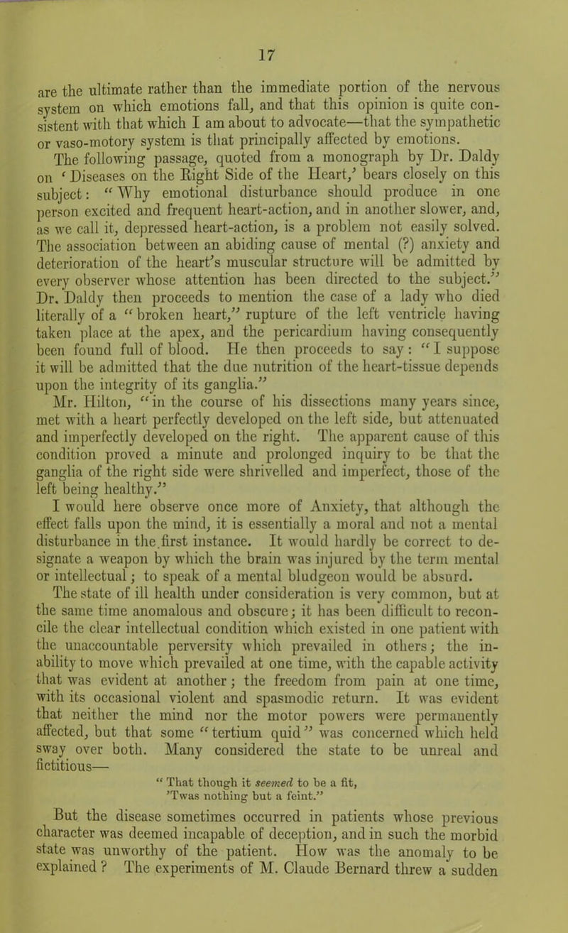 are the ultimate rather than the immediate portion of the nervous system on which emotions fall, and that this opinion is quite con- sistent with that which I am about to advocate—that the sympathetic or vaso-motory system is that principally affected by emotions. The following passage, quoted from a monograph by Dr. Daldy on ‘ Diseases on the Right Side of the Heart/ bears closely on this subject: “ Why emotional disturbance should produce in one person excited and frequent heart-action, and in another slower, and, as we call it, depressed heart-action, is a problem not easily solved. The association between an abiding cause of mental (?) anxiety and deterioration of the heart's muscular structure will be admitted by every observer whose attention has been directed to the subject. Dr. Daldy then proceeds to mention the case of a lady who died literally of a “ broken heart, rupture of the left ventricle having taken place at the apex, and the pericardium having consequently been found full of blood. He then proceeds to say: “I suppose it will be admitted that the due nutrition of the heart-tissue depends upon the integrity of its ganglia. Mr. Hilton, “ in the course of his dissections many years since, met with a heart perfectly developed on the left side, but attenuated and imperfectly developed on the right. The apparent cause of this condition proved a minute and prolonged inquiry to be that the ganglia of the right side were shrivelled and imperfect, those of the left being healthy. I would here observe once more of Anxiety, that although the effect falls upon the mind, it is essentially a moral and not a mental disturbance in the.first instance. It would hardly be correct to de- signate a weapon by which the brain was injured by the term mental or intellectual; to speak of a mental bludgeon would be absurd. The state of ill health under consideration is very common, but at the same time anomalous and obscure; it has been difficult to recon- cile the clear intellectual condition which existed in one patient with the unaccountable perversity which prevailed in others; the in- ability to move which prevailed at one time, with the capable activity that was evident at another; the freedom from pain at one time, with its occasional violent and spasmodic return. It was evident that neither the mind nor the motor powers were permauently affected, but that some “tertium quid was concerned which held sway over both. Many considered the state to be unreal and fictitious— “ That though it seemed to he a fit, ’Twas nothing but a feint.” But the disease sometimes occurred in patients whose previous character was deemed incapable of deception, and in such the morbid state was unworthy of the patient. How was the anomaly to be explained ? The experiments of M. Claude Bernard threw a sudden
