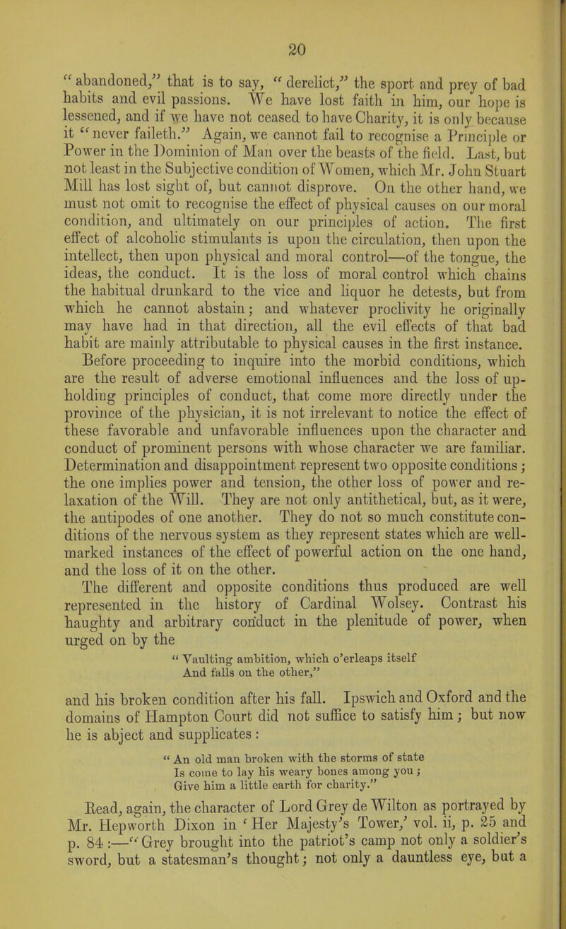 “ abandoned/' that is to say, “ derelict/' the sport and prey of bad habits and evil passions. We have lost faith in him, our hope is lessened, and if we have not ceased to have Charity, it is only because it “ never faileth. Again, we cannot fail to recognise a Principle or Power in the Dominion of Man over the beasts of the field. Last, but not least in the Subjective condition of Women, which Mr. John Stuart Mill has lost sight of, but cannot disprove. On the other hand, we must not omit to recognise the effect of physical causes on our moral condition, and ultimately on our principles of action. The first effect of alcoholic stimulants is upon the circulation, then upon the intellect, then upon physical and moral control—of the tongue, the ideas, the conduct. It is the loss of moral control which chains the habitual drunkard to the vice and liquor he detests, but from which he cannot abstain; and whatever proclivity he originally may have had in that direction, all the evil effects of that bad habit are mainly attributable to physical causes in the first instance. Before proceeding to inquire into the morbid conditions, which are the result of adverse emotional influences and the loss of up- holding principles of conduct, that come more directly under the province of the physician, it is not irrelevant to notice the effect of these favorable and unfavorable influences upon the character and conduct of prominent persons with whose character we are familiar. Determination and disappointment represent two opposite conditions; the one implies power and tension, the other loss of power and re- laxation of the Will. They are not only antithetical, but, as it were, the antipodes of one another. They do not so much constitute con- ditions of the nervous system as they represent states which are well- marked instances of the effect of powerful action on the one hand, and the loss of it on the other. The different and opposite conditions thus produced are well represented in the history of Cardinal Wolsey. Contrast his haughty and arbitrary conduct in the plenitude of power, when urged on by the “ Vaulting ambition, which o’erleaps itself And falls on the other,” and his broken condition after his fall. Ipswich and Oxford and the domains of Hampton Court did not suffice to satisfy him; but now he is abject and supplicates : “ An old man broken with the storms of state Is come to lay his weary bones among you ; Give him a little earth for charity.” Read, again, the character of Lord Grey de Wilton as portrayed by Mr. Hepworth Dixon in ‘ Her Majesty's Tower/ vol. ii, p. 25 and p. 84 :—f‘ Grey brought into the patriot’s camp not only a soldier's sword, but a statesman’s thought; not only a dauntless eye, but a