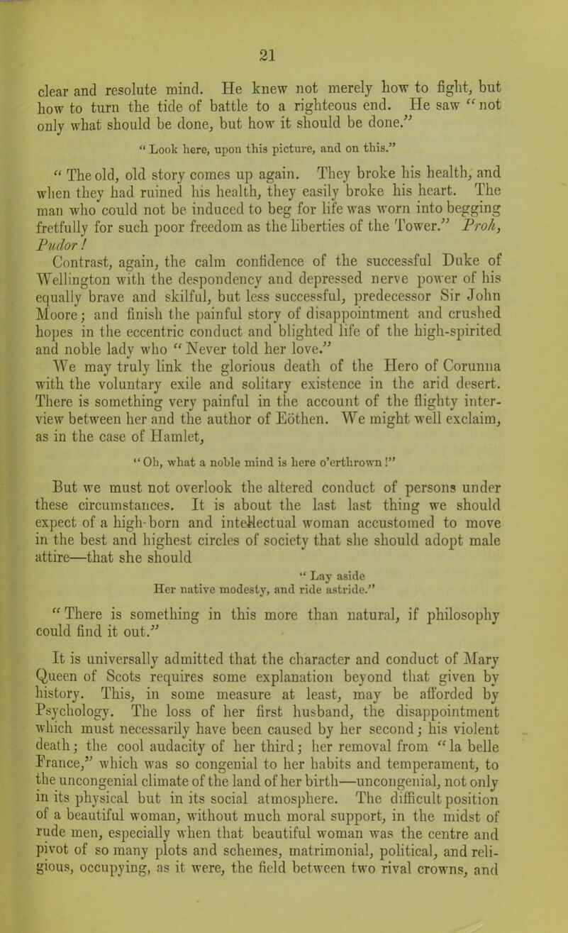 clear and resolute mind. He knew not merely how to fight, but how to turn the tide of battle to a righteous end. He saw “not only what should be done, but how it should be done.” “ Look here, upon this picture, and on this.” “ The old, old story comes up again. They broke his health, and when they had ruined his health, they easily broke his heart. The man who could not be induced to beg for life was worn into begging fretfully for such poor freedom as the liberties of the Tower.” Proh, Pudor ! Contrast, again, the calm confidence of the successful Duke of Wellington with the despondency and depressed nerve power of his equally brave and skilful, but less successful, predecessor Sir John Moore; and finish the painful story of disappointment and crushed hopes in the eccentric conduct and blighted life of the high-spirited and noble lady who “Never told her love.” We may truly link the glorious death of the Hero of Corunna with the voluntary exile and solitary existence in the arid desert. There is something very painful in the account of the flighty inter- view between her and the author of Eothen. We might well exclaim, as in the case of Hamlet, “Oli, what a noble mind is here o’erthrown !” But we must not overlook the altered conduct of persons under these circumstances. It is about the last last thing we should expect of a high-born and intellectual woman accustomed to move in the best and highest circles of society that she should adopt male attire—that she should “ Lay aside Her native modesty, and ride astride.” “There is something in this more than natural, if philosophy could find it out.” It is universally admitted that the character and conduct of Mary Queen of Scots requires some explanation beyond that given by history. This, in some measure at least, may be afforded by Psychology. The loss of her first husband, the disappointment which must necessarily have been caused by her second; his violent death; the cool audacity of her third; her removal from “ la belle France,” which was so congenial to her habits and temperament, to the uncongenial climate of the land of her birth—uncongenial, not only in its physical but in its social atmosphere. The difficult position of a beautiful woman, without much moral support, in the midst of rude men, especially when that beautiful woman was the centre and pivot of so many plots and schemes, matrimonial, political, and reli- gious, occupying, as it were, the field between two rival crowns, and