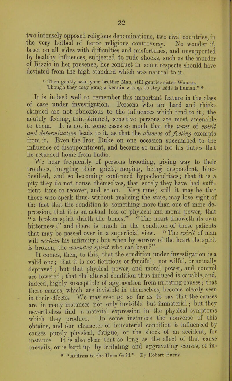 two intensely opposed religious denominations, two rival countries, in the very hotbed of fierce religious controversy. No wonder if, beset on all sides with difficulties and misfortunes, and unsupported by healthy influences, subjected to rude shocks, such as the murder of Rizzio in her presence, her conduct in some respects should have deviated from the high standard which was natural to it. “ Then gently scan your brother Man, still gentler sister Woman, Though they may gang a kennin wrang, to step aside is human.” * It is indeed well to remember this important feature in the class of case under investigation. Persons who are hard and thick- skinned are not obnoxious to the influences which tend to it; the acutely feeling, thin-skinned, sensitive persons are most amenable to them. It is not in some cases so much that the want of spirit and determination leads to it, as that the absence of feeling exempts from it. Even the Iron Duke on one occasion succumbed to the influence of disappointment, and became so unfit for his duties that he returned home from India. We hear frequently of persons brooding, giving way to their troubles, hugging their griefs, moping, being despondent, blue- devilled, and so becoming confirmed hypochondriacs; that it is a pity they do not rouse themselves, that surely they have had suffi- cient time to recover, and so on. Yery true; still it may be that those who speak thus, without realising the state, may lose sight of the fact that the condition is something more than one of mere de- pression, that it is an actual loss of physical and moral power, that “a broken spirit drieth the bones/’ “The heart knoweth its owm bitterness;” and there is much in the condition of these patients that may be passed over in a superficial view. “The spirit of man will sustain his infirmity; but when by sorrow of the heart the spirit is broken, the wounded spirit who can bear ?” It comes, then, to this, that the condition under investigation is a valid one; that it is not fictitious or fanciful; not wilful, or actually depraved; but that physical power, and moral power, and control are lowered ; that the altered condition thus induced is capable, and, indeed, highly susceptible of aggravation from irritating causes; that these causes, which are invisible in themselves, become clearly seen in their effects. We may even go so far as to say that the causes are in many instances not only invisible but immaterial; but they nevertheless find a material expression in the physical symptoms which they produce. In some instances the converse of this obtains, and our character or immaterial condition is influenced by causes purely physical, fatigue, or the shock of an accident, for instance. It is also clear that so long as the effect of that cause prevails, or is kept up by irritating and aggravating causes, or in- * “ Address to the Unco Ctuid.” By Robert Burns.