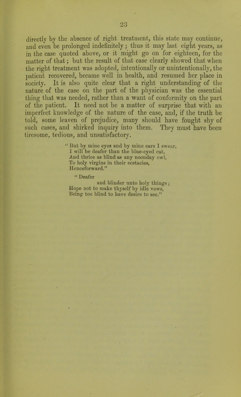 directly by the absence of right treatment, this state may continue, and even be prolonged indefinitely ; thus it may last eight years, as in the case quoted above, or it might go on for eighteen, for the matter of that; but the result of that case clearly showed that when the right treatment was adopted, intentionally or unintentionally, the patient recovered, became well in health, and resumed her place in society. It is also quite clear that a right understanding of the nature of the case on the part of the physician was the essential thing that was needed, rather than a want of conformity on the part of the patient. It need not be a matter of surprise that with an imperfect knowledge of the nature of the case, and, if the truth be told, some leaven of prejudice, many should have fought shy of such cases, and shirked inquiry into them. They must have been tiresome, tedious, and unsatisfactory. “ But by mine eyes and by mine ears I swear, I will be deafer than the blue-eyed eat. And thrice as blind as any noonday owl, To holy virgins in their ecstacies, Henceforward.” “ Deafer and blinder unto holy things; Hope not to make thyself by idle vows. Being too blind to have desire to see.”