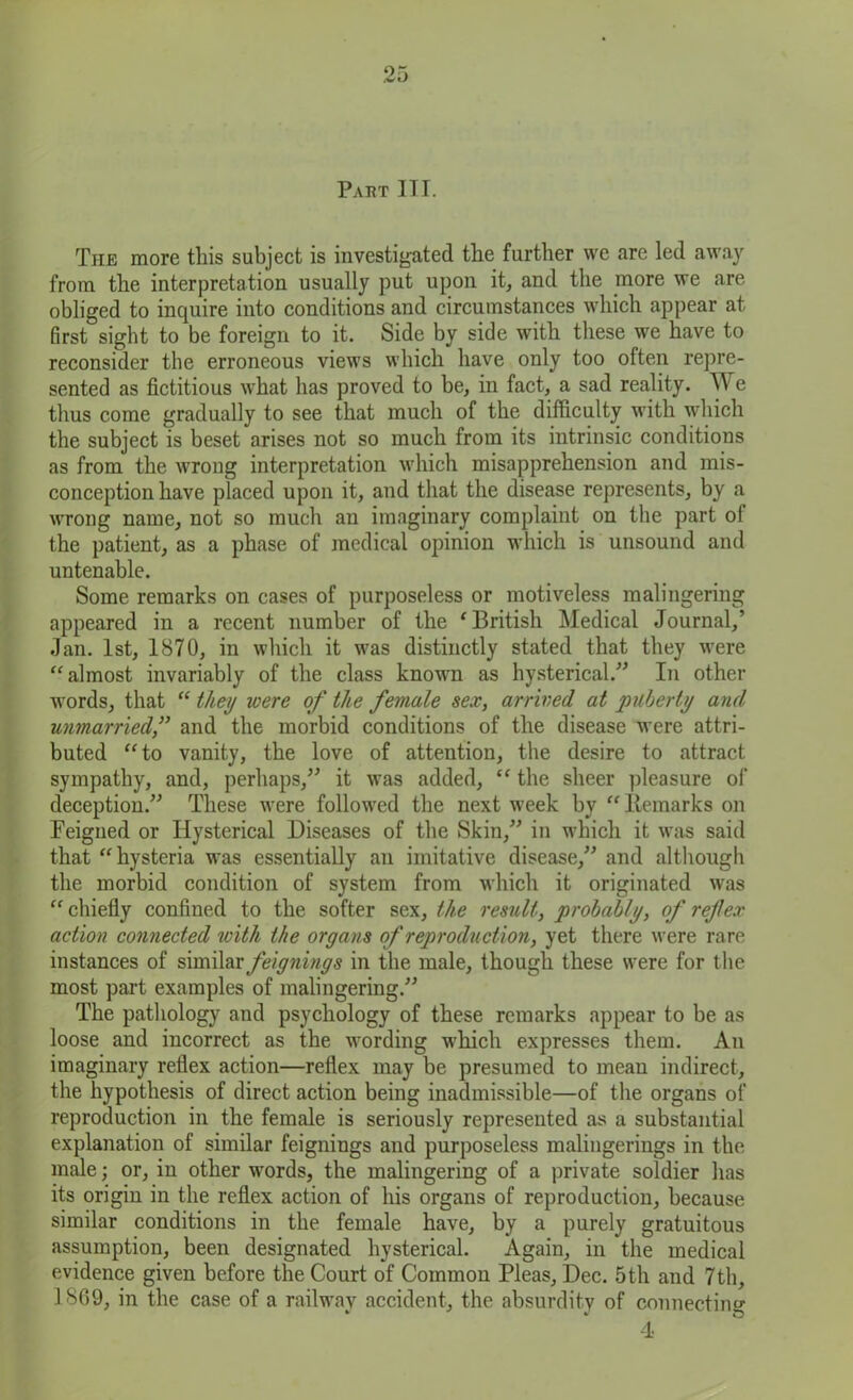 Pakt IT I. The more this subject is investigated the further we are led away from the interpretation usually put upon it, and the more we are- obliged to inquire into conditions and circumstances which appear at first sight to be foreign to it. Side by side with these we have to reconsider the erroneous views which have only too often repre- sented as fictitious what has proved to be, in fact, a sad reality. \V e thus come gradually to see that much of the difficulty with which the subject is beset arises not so much from its intrinsic conditions as from the wrong interpretation which misapprehension and mis- conception have placed upon it, and that the disease represents, by a wrong name, not so much an imaginary complaint on the part ol the patient, as a phase of medical opinion which is unsound and untenable. Some remarks on cases of purposeless or motiveless malingering appeared in a recent number of the ‘British Medical Journal,’ Jan. 1st, 1870, in which it was distinctly stated that they were “almost invariably of the class known as hysterical.” In other words, that “ they were of the female sex, arrived at puberty and unmarried,” and the morbid conditions of the disease were attri- buted “to vanity, the love of attention, the desire to attract sympathy, and, perhaps,” it was added, “ the sheer pleasure of deception.” These were followed the next week by “llemarks on Feigned or Hysterical Diseases of the Skin,” in which it was said that “ hysteria was essentially an imitative disease,” and although the morbid condition of system from which it originated was “ chiefly confined to the softer sex, the result, probably, of ref ex action connected with the organs of reproduction, yet there were rare instances of similar feignings in the male, though these were for the most part examples of malingering.” The pathology and psychology of these remarks appear to be as loose and incorrect as the wording which expresses them. An imaginary reflex action—reflex may be presumed to mean indirect, the hypothesis of direct action being inadmissible—of the organs of reproduction in the female is seriously represented as a substantial explanation of similar feignings and purposeless malingerings in the male; or, in other words, the malingering of a private soldier has its origin in the reflex action of his organs of reproduction, because similar conditions in the female have, by a purely gratuitous assumption, been designated hysterical. Again, in the medical evidence given before the Court of Common Pleas, Dec. 5th and 7th, 1869, in the case of a railway accident, the absurdity of connecting 4