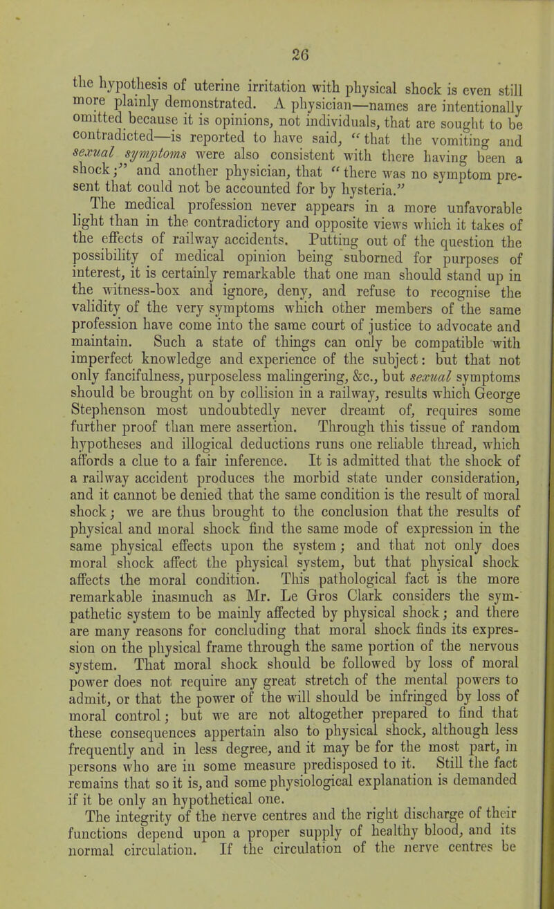 the hypothesis of uterine irritation with physical shock is even still more plainly demonstrated. A physician—names are intentionally omitted because it is opinions, not individuals, that are sought to be contradicted—is reported to have said, “ that the vomiting and sexual symptoms were also consistent with there having been a shock;” and another physician, that “ there v'as no symptom pre- sent that could not be accounted for by hysteria.” The medical profession never appears in a more unfavorable light than in the contradictory and opposite views which it takes of the effects of railway accidents. Putting out of the question the possibility of medical opinion being suborned for purposes of interest, it is certainly remarkable that one man should stand up in the witness-box and ignore, deny, and refuse to recognise the validity of the very symptoms which other members of the same profession have come into the same court of justice to advocate and maintain. Such a state of things can only be compatible with imperfect knowdedge and experience of the subject: but that not only fancifulness, purposeless malingering, &c., but sexual symptoms should be brought on by collision in a railway, results which George Stephenson most undoubtedly never dreamt of, requires some further proof than mere assertion. Through this tissue of random hypotheses and illogical deductions runs one reliable thread, which affords a clue to a fair inference. It is admitted that the shock of a railway accident produces the morbid state under consideration, and it cannot be denied that the same condition is the result of moral shock; we are thus brought to the conclusion that the results of physical and moral shock find the same mode of expression in the same physical effects upon the system; and that not only does moral shock affect the physical system, but that physical shock affects the moral condition. This pathological fact is the more remarkable inasmuch as Mr. Le Gros Clark considers the sym- pathetic system to be mainly affected by physical shock; and there are many reasons for concluding that moral shock finds its expres- sion on the physical frame through the same portion of the nervous system. That moral shock should be followed by loss of moral power does not require any great stretch of the mental powers to admit, or that the powder of the will should be infringed by loss of moral control; but we are not altogether prepared to find that these consequences appertain also to physical shock, although less frequently and in less degree, and it may be for the most part, in persons who are in some measure predisposed to it. Still the fact remains that so it is, and some physiological explanation is demanded if it be only an hypothetical one. The integrity of the nerve centres and the right discharge of their functions depend upon a proper supply of healthy blood, and its normal circulation. If the circulation of the nerve centres be