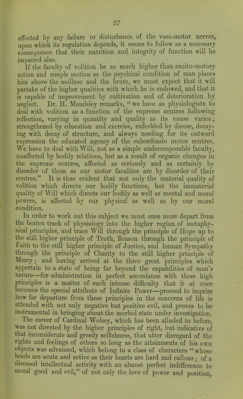affected by any failure or disturbance of the vaso-motor nerves, upon which its regulation depends, it seems to follow as a necessary consequence that their nutrition and integrity of function will be impaired also. If the faculty of volition be so much higher than excito-motory action and simple motion as the psychical condition of man places him above the mollusc and the brute, wre must expect that it will partake of the higher qualities with which he is endowed, and that it is capable of improvement by cultivation and of deterioration by neglect. Dr. H. Maudsley remarks, “ we have as physiologists to deal with volition as a function of the supreme centres following reflection, varying in quantity and quality as its cause varies; strengthened by education and exercise, enfeebled by disuse, decay- ing with decay of structure, and always needing for its outward expression the educated agency of the subordinate motor centres. We have to deal with Will, not as a simple undecomposable faculty, unaffected by bodily relations, but as a result of organic changes in the supreme centres, affected as seriously and as certainly bv disorder of them as our motor faculties are by disorder of their centres.” It is thus evident that not only the material quality of volition which directs our bodily functions, but the immaterial quality of Will which directs our bodily as well as mental and moral powers, is affected by our physical as well as by our moral condition. In order to work out this subject we must once more depart from the beaten track of physiology into the higher region of metaphy- sical principles, and trace Will through the principle of Hope up to the still higher principle of Truth, Reason through the principle of Faith to the still higher principle of Justice, and human Sympathy through the principle of Charity to the still higher principle of Mercy; and having arrived at the three great principles which appertain to a state of being far beyond the capabilities of man's nature—for administration in perfect accordance with these high principles is a matter of such intense difficulty that it at once becomes the special attribute of Infinite Power—proceed to inquire how far departure from these principles in the concerns of life is attended with not only negative but positive evil, and proves to be instrumental in bringing about the morbid state under investigation. The career of Cardinal Wolsey, which has been alluded to before, was not directed by the higher principles of right, but indicative of that inconsiderate and greedy selfishness, that utter disregard of the rights and feelings of others so long as the attainments of his own objects was advanced, which belong to a class of characters “ whose heads are acute and active as their hearts are hard and callous; of a diseased intellectual activity with an almost perfect indifference to moral good and evil,” of not only the love of power and position,