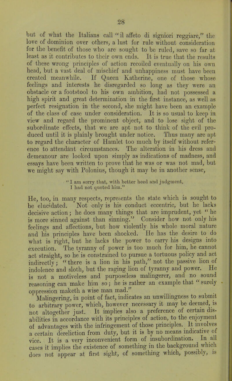 but of what the Italians call “ il affeto di signiori reggiare,” the love of dominion over others, a lust for rule without consideration for the benefit of those who are sought to be ruled, save so far at least as it contributes to their own ends. It is true that the results of these wrong principles of action recoiled eventually on his own head, but a vast deal of mischief and unhappiness must have been created meanwhile. If Queen Katherine, one of those whose feelings and interests he disregarded so long as they were an obstacle or a footstool to his own ambition, had not possessed a high spirit and great determination in the first instance, as well as perfect resignation in the second, she might have been an example of the class of case under consideration. It is so usual to keep in view and regard the prominent object, and to lose sight of the subordinate effects, that we are apt not to think of the evil pro- duced until it is plainly brought under notice. Thus many are apt to regard the character of Hamlet too much by itself without refer- ence to attendant circumstances. The alteration in his dress and demeanour are looked upon simply as indications of madness, and essays have been written to prove that he was or was not mad, but we might say with Polonius, though it may be in another sense, “I am sorry that, with better heed and judgment, I had not quoted him.” He, too, in many respects, represents the state which is sought to be elucidated. Not only is his conduct eccentric, but he lacks decisive action; he does many things that are imprudent, yet he is more sinned against than sinning.” Consider how not only his feelings and affections, but how violently his whole moral nature and his principles have been shocked. He has the desire to do what is right, but he lacks the power to carry his designs into execution. The tvranny of power is too much for him, he cannot act straight, so he* is constrained to pursue a tortuous policy and act indirectly \ ee there is a lion in his path, not the passive lion of indolence and sloth, but the raging lion of tyranny and power. He is not a motiveless and purposeless malingerer, and no sound reasoning can make him so; he is rather an example that “ surely - oppression maketh a wise man mad/'’ Malingering, in point of fact, indicates an unwillingness to submit to arbitrary power, which, however necessary it may be deemed, is not altogether just. It implies also a preference of certain dis- abilities in accordance with its principles of action, to the enjoyment of advantages with the infringement of those principles.. It involves a certain dereliction from duty, but it is by no means indicative of vice. It is a very inconvenient form of insubordination. In all cases it implies the existence of something in the background which does not appear at first sight, of something which, possibly, is