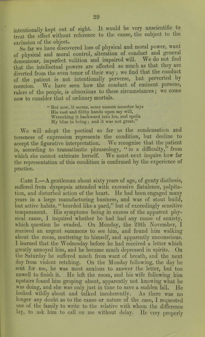 intentionally kept out of sight. It would be very unscientific to treat the elfect without reference to the cause, the subject to the exclusion of the object. . So far we have discovered loss of physical and moral power, want of physical and moral control, alteration of conduct and general demeanour, imperfect volition and impaired will. We do not find that the intellectual powers are affected so much as that they are diverted from the even tenor of their way; we find that the conduct of the patient is not intentionally perverse, but perverted by coercion. We have seen how the conduct of eminent persons, rulers of the people, is obnoxious to these circumstances; we come now to consider that of ordinary mortals. “ But now, it seems, some unseen monster lays His vast and filthy hands upon my will, Wrenching it backward into his, and spoils My bliss in being; and it was not great.” We will adopt the poetical so far as the condensation and terseness of expression represents the condition, but decline to accept the figurative interpretation. AY e recognise that the patient is, according to transatlantic phraseology, “in a difficulty,” from which she cannot extricate herself. We must next inquire how far the representation of this condition is confirmed by the experience of practice. Case I.—A gentleman about sixty years of age, of gouty diathesis, suffered from dyspepsia attended with excessive flatulence, palpita- tion, and disturbed action of the heart. lie had been engaged many years in a large manufacturing business, and was of stout build, but active habits, “ bearded like a pard,” but of exceedingly sensitive temperament. His symptoms being in excess of the apparent phy- sical cause, I inquired whether he had had any cause of anxiety, which question he evaded. On Monday, the 29th November, I received an urgent summons to see him, and found him walkiug about the room, muttering to himself, and apparently unconscious. 1 learned that the Wednesday before he had received a letter which greatly annoyed him, and he became much depressed in spirits. On the Saturday he suffered much from want of breath, and the next day from violent retching. On the Monday following, the day he sent for me, he was most anxious to answer the letter, but too unwell to finish it. He left the room, and his wife following him upstairs found him groping about, apparently not knowing what he was doing, and she was only just in time to save a sudden fall. He looked wildly about and talked incoherently. As there was no longer any doubt as to the cause or nature of the case, I requested one of the family to write to the relative with whom the difference lay, to ask him to call on me without delay. He very properly