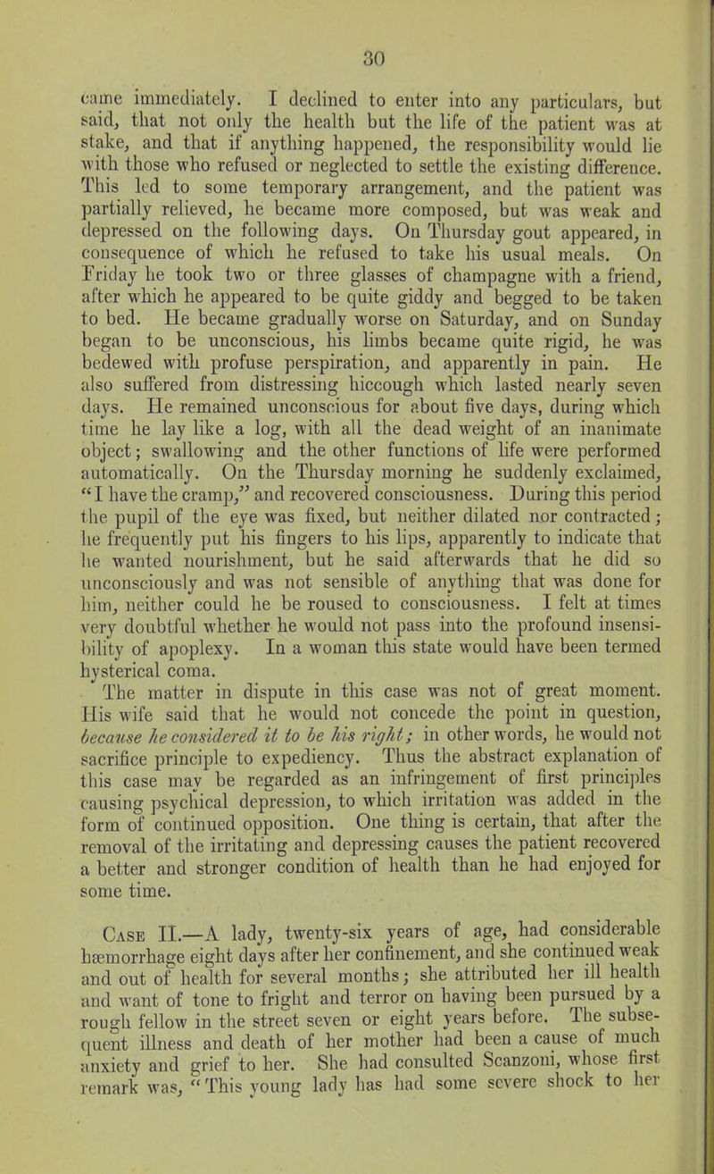 came immediately. I declined to enter into any particulars, but said, that not only the health but the life of the patient was at stake, and that if anything happened, the responsibility would lie with those who refused or neglected to settle the existing difference. This led to some temporary arrangement, and the patient was partially relieved, he became more composed, but was weak and depressed on the following days. On Thursday gout appeared, in consequence of which he refused to take his usual meals. On Triday he took two or three glasses of champagne with a friend, after which he appeared to be quite giddy and begged to be taken to bed. He became gradually worse on Saturday, and on Sunday began to be unconscious, his limbs became quite rigid, he was bedewed with profuse perspiration, and apparently in pain. He also suffered from distressing hiccough which lasted nearly seven days. He remained unconscious for about five days, during which time he lay like a log, with all the dead weight of an inanimate object; swallowing and the other functions of life were performed automatically. On the Thursday morning he suddenly exclaimed, “ I have the cramp,” and recovered consciousness. During this period the pupil of the eye was fixed, but neither dilated nor contracted; he frequently put his fingers to his lips, apparently to indicate that he wanted nourishment, but he said afterwards that he did so unconsciously and was not sensible of anything that was done for him, neither could he be roused to consciousness. I felt at times very doubtful whether he would not pass into the profound insensi- bility of apoplexy. In a woman this state would have been termed hysterical coma. * The matter in dispute in this case was not of great moment. His wife said that he would not concede the point in question, because lie considered it to be his right; in other words, he would not sacrifice principle to expediency. Thus the abstract explanation of this case may be regarded as an infringement of first principles causing psychical depression, to which irritation was added in the form of continued opposition. One thing is certain, that after the removal of the irritating and depressing causes the patient recovered a better and stronger condition of health than he had enjoyed for some time. Case II.—A lady, twenty-six years of age, had considerable haemorrhage eight days after her confinement, and she continued weak and out of health for several months; she attributed her ill health and want of tone to fright and terror on having been pursued by a rough fellow in the street seven or eight years before. Hie subse- quent illness and death of her mother had been a cause of much anxiety and grief to her. She had consulted Scanzoni, whose first remark was, “ This young lady has had some severe shock to her
