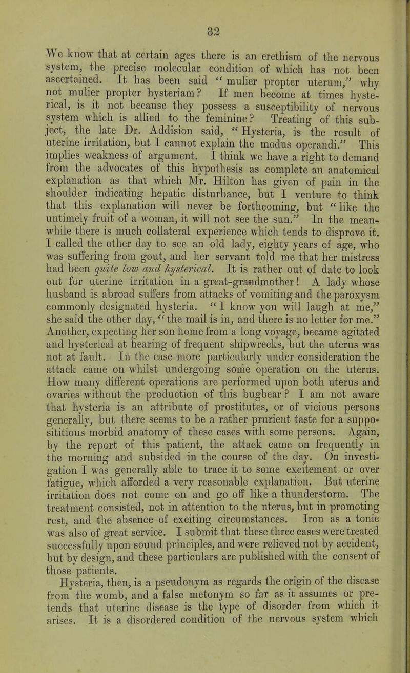 We know that at certain ages there is an erethism of the nervous system, the precise molecular condition of which has not been ascertained. It has been said “ mulier propter uterum,” why not mulier propter hysteriam? If men become at times hyste- rical, is it not because they possess a susceptibility of nervous system which is allied to the feminine? Treating of this sub- ject, the late Dr. Addision said, “ Hysteria, is the result of uterine irritation, but I cannot explain the modus operandi.” This implies weakness of argument. I think we have a right to demand from the advocates ot this hypothesis as complete an anatomical explanation as that which Mr. Hilton has given of pain in the shoulder indicating hepatic disturbance, but I venture to think that this explanation will never be forthcoming, but “like the untimely fruit of a woman, it will not see the sun/’ In the mean- while there is much collateral experience which tends to disprove it. I called the other day to see an old lady, eighty years of age, who was suffering from gout, and her servant told me that her mistress had been quite low and hysterical. It is rather out of date to look out for uterine irritation in a great-grandmother! A lady whose husband is abroad suffers from attacks of vomiting and the paroxysm commonly designated hysteria. “ I know you will laugh at me,” she said the other day, “ the mail is in, and there is no letter for me.” Another, expecting her son home from a long voyage, became agitated and hysterical at hearing of frequent shipwrecks, but the uterus was not at fault. In the case more particularly under consideration the attack came on whilst undergoing some operation on the uterus. Howr many different operations are performed upon both uterus and ovaries without the production of this bugbear ? I am not aware that hysteria is an attribute of prostitutes, or of vicious persons generally, but there seems to be a rather prurient taste for a suppo- sititious morbid anatomy of these cases with some persons. Again, by the report of this patient, the attack came on frequently in the morning and subsided in the course of the day. On investi- gation I was generally able to trace it to some excitement or over fatigue, which afforded a very reasonable explanation. But uterine irritation does not come on and go off like a thunderstorm. The treatment consisted, not in attention to the uterus, but in promoting rest, and the absence of exciting circumstances. Iron as a tonic was also of great service. I submit that these three cases were treated successfully upon sound principles, and were relieved not by accident, but by design, and these particulars are published with the consent of those patients. Hysteria, then, is a pseudonym as regards the origin of the disease from the womb, and a false metonym so far as it assumes or pre- tends that uterine disease is the type of disorder from which it arises. It is a disordered condition of the nervous system which