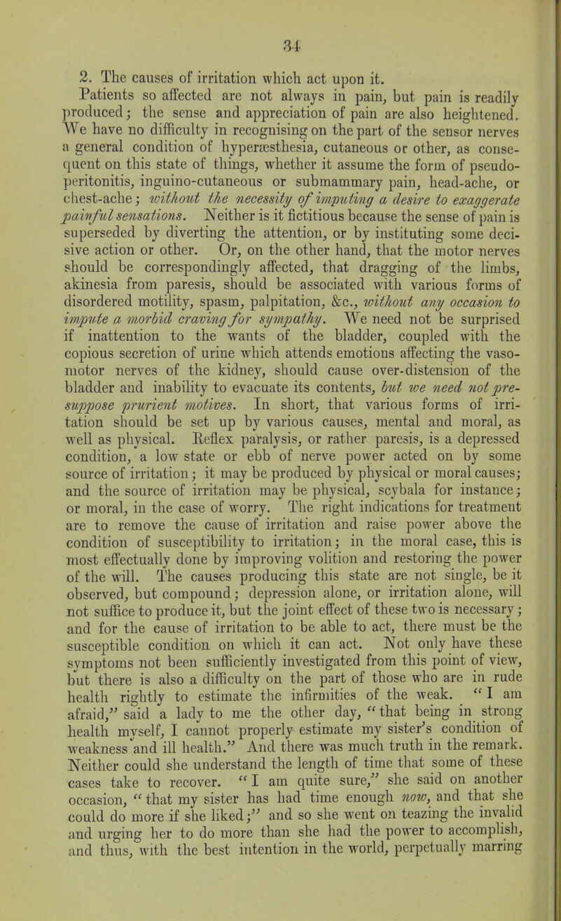 2. The causes of irritation which act upon it. Patients so affected are not always in pain, but pain is readily produced; the sense and appreciation of pain are also heightened. We have no difficulty in recognising on the part of the sensor nerves a general condition of hyperaesthesia, cutaneous or other, as conse- quent on this state of things, whether it assume the form of pseudo- peritonitis, inguino-cutaneous or submammary pain, head-ache, or chest-ache; without the necessity of imputing a desire to exaggerate painful sensations. Neither is it fictitious because the sense of pain is superseded by diverting the attention, or by instituting some deci- sive action or other. Or, on the other hand, that the motor nerves should be correspondingly affected, that dragging of the limbs, akinesia from paresis, should be associated with various forms of disordered motility, spasm, palpitation, &c., without any occasion to impute a morbid craving for sympathy. We need not be surprised if inattention to the wants of the bladder, coupled with the copious secretion of urine which attends emotions affecting the vaso- motor nerves of the kidney, should cause over-distension of the bladder and inability to evacuate its contents, but we need not pre- suppose prurient motives. In short, that various forms of irri- tation should be set up by various causes, mental and moral, as well as physical. Reflex paralysis, or rather paresis, is a depressed condition, a low state or ebb of nerve power acted on by some source of irritation; it may be produced by physical or moral causes; and the source of irritation may be physical, scybala for instance; or moral, in the case of worry. The right indications for treatment are to remove the cause of irritation and raise power above the condition of susceptibility to irritation; in the moral case, this is most effectually done by improving volition and restoring the power of the will. The causes producing this state are not single, be it observed, but compound; depression alone, or irritation alone, wall not suffice to produce it, but the joint effect of these two is necessary; and for the cause of irritation to be able to act, there must be the susceptible condition on which it can act. Not only have these symptoms not been sufficiently investigated from this point of view, but there is also a difficulty on the part of those who are in rude health rightly to estimate the infirmities of the weak. “ I am afraid/' said a lady to me the other day, “ that being in strong health myself, I cannot properly estimate my sister's condition of weakness and ill health.” And there was much truth in the remark. Neither could she understand the length of time that some of these cases take to recover. “ I am quite sure,” she said on another occasion, “ that my sister has had time enough now, and that she could do more if she liked;” and so she went on teazing the invalid and urging her to do more than she had the power to accomplish, and thus, with the best intention in the world, perpetually marring