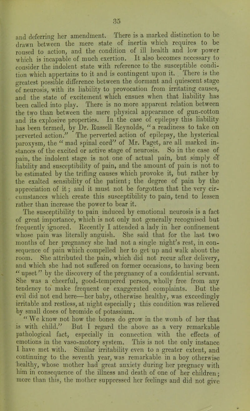 and deferring her amendment. There is a marked distinction to be drawn between the mere state of inertia which requires to be roused to action, and the condition of ill health and low power which is incapable of much exertion. It also becomes necessary to consider the indolent state with reference to the susceptible condi- tion which appertains to it and is contingent upon it. . There is the greatest possible difference between the dormant and quiescent stage of neurosis, with its liability to provocation from irritating causes, and the state of excitement which ensues when that liability has been called into play. There is no more apparent relation between the two than between the mere physical appearance of gun-cotton and its explosive properties. In the case of epilepsy this liability has been termed, by Dr. Russell Reynolds, “ a readiness to take on perverted action.-” ” The perverted action of epilepsy, the hysterical paroxysm, the “ mad spinal cord” of Mr. Paget, are all marked in- stances of the excited or active stage of neurosis. So in the case of pain, the indolent stage is not one of actual pain, but simply of liability and susceptibility of pain, and the amount of pain is not to be estimated by the trilling causes which provoke it, but rather by the exalted sensibility of the patient; the degree of pain by the appreciation of it; and it must not be forgotten that the very cir- cumstances which create this susceptibility to pain, tend to lessen rather than increase the power to bear it. The susceptibility to pain induced by emotional neurosis is a fact of great importance, which is not only not generally recognised but frequently ignored. Recently I attended a lady in her confinement whose pain was literally anguish. She said that for the last two months of her pregnancy she had not a single night's rest, in con- sequence of pain which compelled her to get up and walk about the room. She attributed the pain, which did not recur after delivery, and which she had not suffered on former occasions, to having been “ upset” by the discovery of the pregnancy of a confidential servant. She was a cheerful, good-tempered person, wholly free from any tendency to make frequent or exaggerated complaints. But the evil did not end here—her baby, otherwise healthy, was exceedingly irritable and restless, at night especially; this condition was relieved by small doses of bromide of potassium. “We know not how the bones do grow in the womb of her that is with child.” But I regard the above as a very remarkable pathological fact, especially in connection with the effects of emotions in the vaso-motory system. This is not the only instance 1 have met with. Similar irritability even to a greater extent, and continuing to the seventh year, was remarkable in a boy otherwise healthy, whose mother had great anxiety during her pregnacy with him in consequence of the illness and death of one of her children ; more than this, the mother suppressed her feelings and did not give