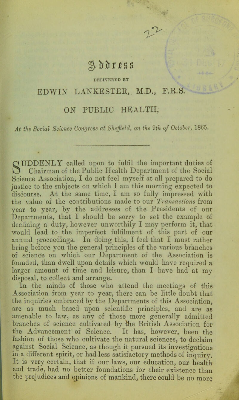 DELIVERED BT EDWIN LANKESTER, M.D., F.R.S. ON PUBLIC HEALTH, At the Social Science Concjress at Sheffield, on the 9th of October, 1865, SUDDENLY called upon to fulfil the important duties of Chairman of the Public Health Department of the Social Science Association, I do not feel myself at all prepared to do justice to the subjects on which I am this morning expected to discourse. At the same time, I am so fully impressed with the value of the contributions made to our Transactions from year to year, by the addresses of the Presidents of our Departments, that I should be sorry to set the example of declining a duty, however unworthily I may perform it, that would lead to the imperfect fulfilment of this part of our annual proceedings. In doing this, I feel that I must rather bring before you the general principles of the various branches of science on which our Department of the Association is founded, than dwell upon details which would have required a larger amount of time and leisure, than I have had at my disposal, to collect and arrange. In the minds of those who attend the meetings of this Association from year to year, there can be little doubt that the inquiries embraced by the Departments of this Association, are as much based upon scientific principles, and are as amenable to law, as any of those more generally admitted branches of science cultivated by the British Association for the Advancement of Science. It has, however, been the fashion of those who cultivate the natural sciences, to declaim against Social Science, as though it pursued its investigations in a different spirit, or had less satisfactory methods of inquiry It is very certain, that if our laws, our education, our health and trade, had no better foundations for their existence than the prejudices and opinions of mankind, there could be no more