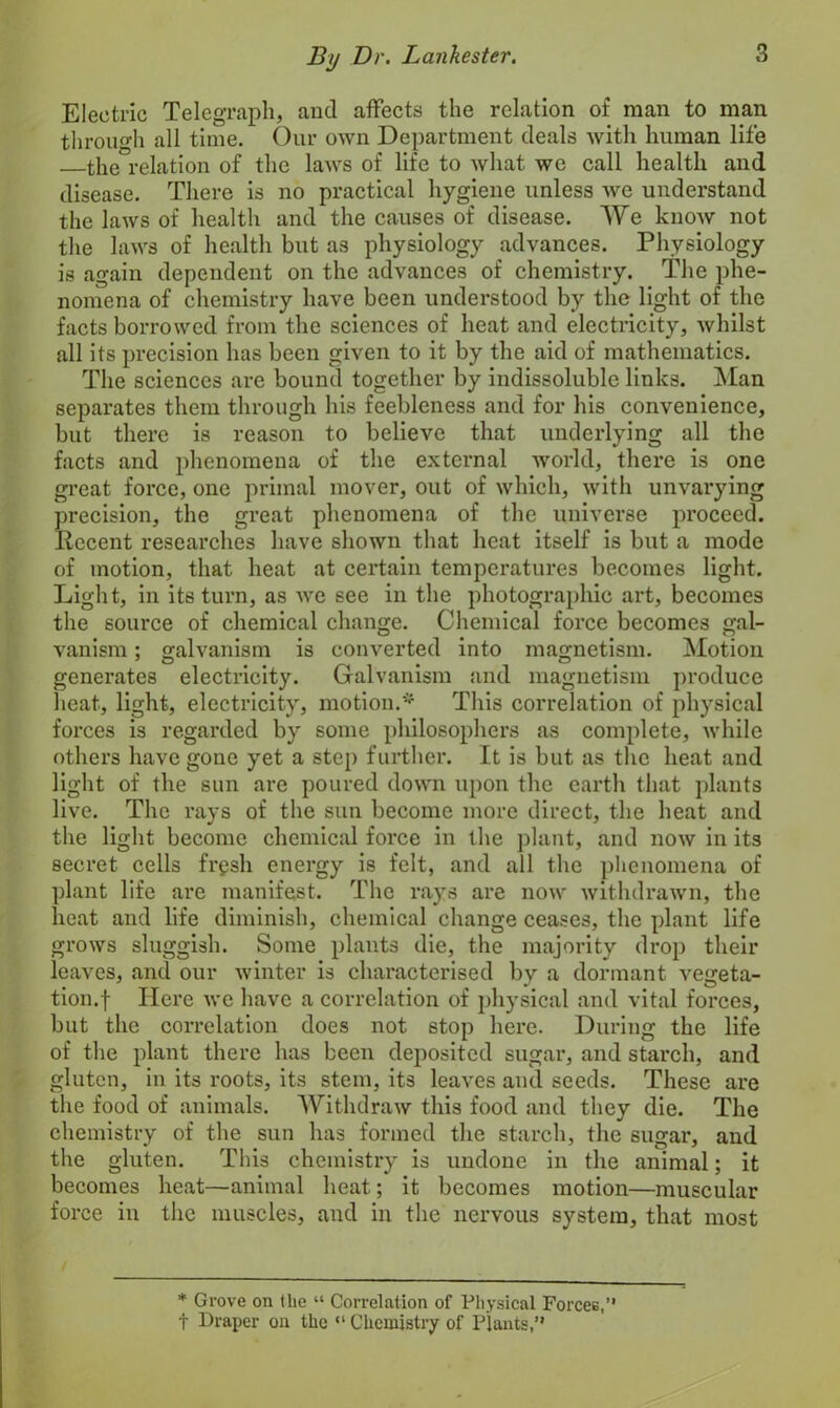 Electric Telegraph, and affects the relation of man to man through all time. Our own Department deals with human life the relation of the laws of life to what we call health and disease. There is no practical hygiene unless we understand the laws of health and the causes of disease. We know not the laws of health but as physiology advances. Physiology is again dependent on the advances of chemistry. The phe- nomena of chemistry have been understood by the light of the facts borrowed from the sciences of heat and electricity, whilst all its precision has been given to it by the aid of mathematics. The sciences are bound together by indissoluble links. Man separates them through his feebleness and for his convenience, but there is reason to believe that underlying all the facts and phenomena of the external world, there is one great force, one primal mover, out of which, with unvarying precision, the great phenomena of the universe proceed. Recent researches have shown that heat itself is but a mode of motion, that heat at certain temperatures becomes light. Light, in its turn, as we see in the photographic art, becomes the source of chemical change. Chemical force becomes gal- vanism ; galvanism is converted into magnetism. Motion generates electricity. Galvanism and magnetism produce heat, light, electricity, motion.* This correlation of physical forces is regarded by some philosophers as complete, while others have gone yet a step further. It is but as the heat and light of the sun are poured down upon the earth that plants live. The rays of the sun become more direct, the heat and the light become chemical force in the plant, and now in its secret cells frgsh energy is felt, and all the phenomena of plant life are manifest. The rays are now withdrawn, the heat and life diminish, chemical change ceases, the plant life grows sluggish. Some plants die, the majority drop their leaves, and our winter is characterised by a dormant vegeta- tion.f Here we have a correlation of physical and vital forces, but the correlation does not stop here. During the life of the plant there has been deposited sugar, and starch, and gluten, in its roots, its stem, its leaves and seeds. These are the food of animals. Withdraw this food and they die. The chemistry of the sun has formed the starch, the sugar, and the gluten. This chemistry is undone in the animal; it becomes heat—animal heat; it becomes motion—muscular force in the muscles, and in the nervous system, that most * Grove on (lie “ Correlation of Physical Forcee,” f Draper on the “ Chemistry of Plants,”