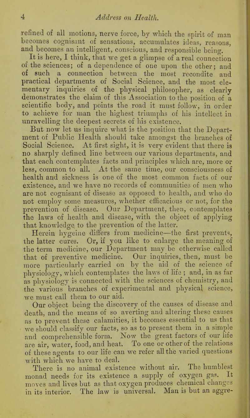 refined of all motions, nerve force, by which the spirit of man becomes cognisant of sensations, accumulates ideas, reasons, and becomes an intelligent, conscious, and responsible being. It, is here, I think, that we get a glimpse of a real connection of the sciences; of a dependence of one upon the other; and of such a connection between the most recondite and practical departments of Social Science, and the most ele- mentary inquiries of the physical philosopher, as clearly demonstrates the claim of this Association to the position of a scientific body, and points the road it must follow, in order to achieve for man the highest triumphs of his intellect in unravelling the deepest secrets of his existence. But now let us inquire what is the position that the Depart- ment of Public Health should take amongst the branches of Social Science. At first sight, it is very evident that there is no sharply defined line between our various departments, and that each contemplates facts and principles which are, more or less, common to all. At the same time, our consciousness of health and sickness is one of the most common facts of our existence, and we have no records of communities of men who are not cognisant of disease as opposed to health, and who do not employ some measures, whether efficacious or not, for the prevention of disease. Our Department, then, contemplates the laws of health and disease, with the object of applying that knowledge to the prevention of the latter. Herein hygeine differs from medicine—the first prevents, the latter cures. Or, if you like to enlarge the meaning of the term medicine, our Department may be otherwise called that of preventive medicine. Our inquiries, then, must be more particularly carried on by the aid of the science of physiology, which contemplates the laws of life ; and, in as far as physiology is connected with the sciences of chemistry, and the various branches of experimental and physical science, we must call them to our aid. Our object being the discovery of the causes of disease and death, and the means of so averting and altering these causes as to prevent these calamities, it becomes essential to us that we should classify our facts, so as to present them in a simple and comprehensible form. Now the great factors of our life are air, water, food, and heat. To one or other of the relations of these agents to our life can we refer all the varied questions with which we have to deal. There is no animal existence without air. The humblest monad needs for its existence a supply of oxygen gas. It moves and lives but as that oxygen produces chemical changes in its interior. The law is universal. Man is but an aggre-
