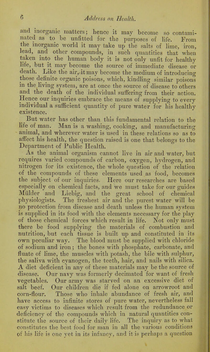 and inorganic matters; hence it may become so contami- nated as to be unfitted for the purposes of life. From the inorganic world it may take up the salts of lime, iron, lead, and other compounds, in such quantities that when taken into the human body it is not only unfit for healthy life, but it may become the source of immediate disease or death. Like the air,-it may become the medium of introducing those definite organic poisons, which, kindling similar poisons in the living system, are at once the source of disease to others and the death of the individual suffering from their action. Hence our inquiries embrace the means of supplying to eveiy individual a sufficient quantity of pure water for his healthy existence. But water has other than this fundamental relation to the life of man. Man is a washing, cooking, and manufacturing animal, and wherever water is used in these relations so as to affect his health, the question raised is one that belongs to the Department of Public Health. As the animal organism cannot live in air and water, but requires varied compounds of carbon, oxygen, hydrogen, and nitrogen for its existence, the whole question of the relation of the compounds of these elements used as food, becomes the subject of our inquiries. Here our researches are based especially on chemical facts, and we must take for our guides Mulder and Liebig, and the great school of chemical physiologists. The freshest air and the purest water will be no protection from disease and death unless the human system is supplied in its food with the elements necessary for the play of those chemical forces which result in life. Not only must there be food supplying the materials of combustion and nutrition, but each tissue is built up and constituted in its own peculiar way. The blood must be supplied with chloride of sodium and iron; the bones with phosphate, carbonate, and fluate of lime, the muscles with potash, the bile with sulphur, the saliva with cyanogen, the teeth, hair, and nails with silica. A diet deficient in any of these materials may be the source of disease. Our navy was formerly decimated for want of fresh vegetables. Our army was starved on an excessive diet of salt beef. Our children die if fed alone on arrowroot and corn-flour. Those who inhale abundance of fresh air, and have access to infinite stores of pure Avater, nevertheless fall easy victims to diseases Avhich result from the redundance or deficiency of the compounds Avhich in natural quantities con- stitute the source of their daily life. The inquiry as to Avhat constitutes the best food for man in all the various conditions of his life is one yet in its infancy, and it is perhaps a question