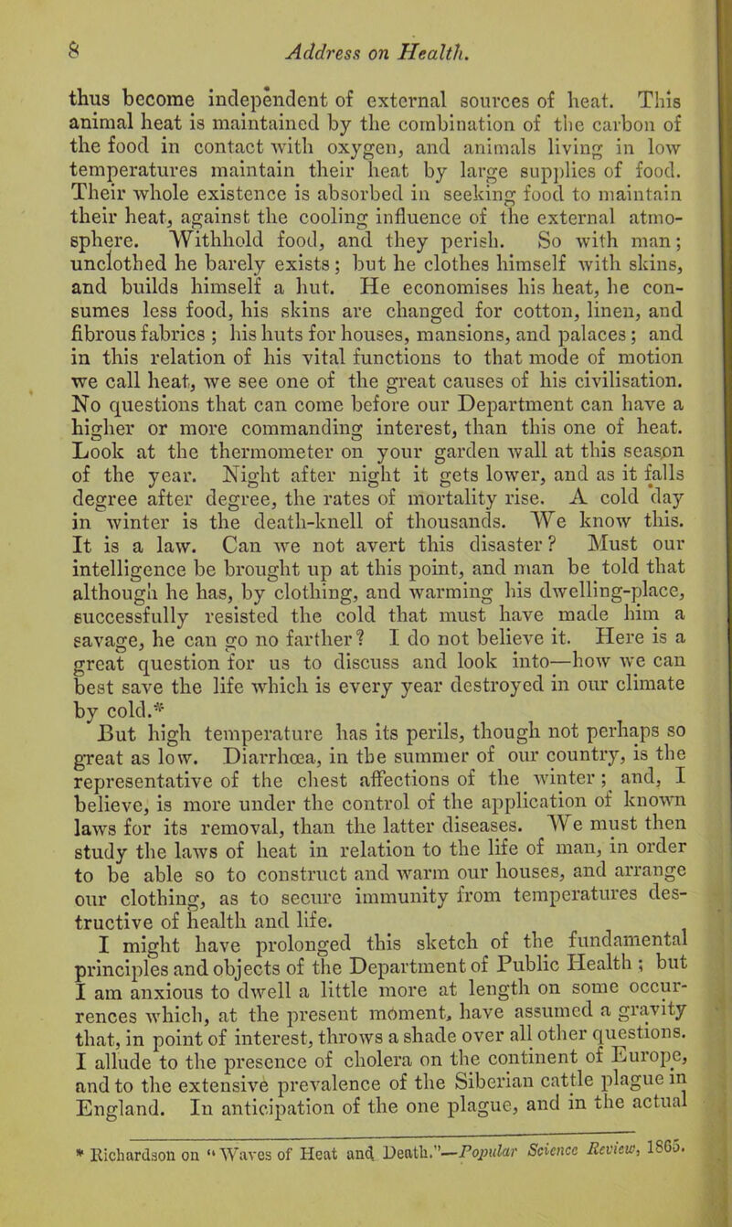 thus become independent of external sources of heat. This animal heat is maintained by the combination of the carbon of the food in contact with oxygen, and animals living in low temperatures maintain their heat by large supplies of food. Their whole existence is absorbed in seeking food to maintain their heat, against the cooling influence of the external atmo- sphere. Withhold food, and they perish. So with man; unclothed he barely exists; but he clothes himself with skins, and builds himself a hut. He economises his heat, he con- sumes less food, his skins are changed for cotton, linen, and fibrous fabrics ; his huts for houses, mansions, and palaces; and in this relation of his vital functions to that mode of motion we call heat, we see one of the great causes of his civilisation. No questions that can come before our Department can have a higher or more commanding interest, than this one of heat. Look at the thermometer on your garden wall at this seas.on of the year. Night after night it gets lower, and as it falls degree after degree, the rates of mortality rise. A cold day in winter is the death-knell of thousands. We know this. It is a law. Can we not avert this disaster ? Must our intelligence be brought up at this point, and man be told that although he has, by clothing, and warming his dwelling-place, successfully resisted the cold that must have made him a savage, he can go no farther1? I do not believe it. Here is a great question for us to discuss and look into—how we can best save the life which is every year destroyed in our climate by cold.* But high temperature has its perils, though not perhaps so great as low. Diarrhoea, in the summer of our country, is the representative of the chest affections of the winter; and, I believe, is more under the control of the application of known laws for its removal, than the latter diseases. W e must then study the laws of heat in relation to the life of man, in order to be able so to construct and warm our houses, and arrange our clothing, as to secure immunity from temperatures des- tructive of health and life. I might have prolonged this sketch of the fundamental principles and objects of the Department of Public Health ; but I am anxious to dwell a little more at length on some occur- rences which, at the present moment, have assumed a gravity that, in point of interest, throws a shade over all other questions. I allude to the presence of cholera on the continent of Europe, and to the extensive prevalence of the Siberian cattle plague in England. In anticipation of the one plague, and in the actual * Richardson ou “Waves of Heat and Heath.”—Popular Science Review, 1S6-5.