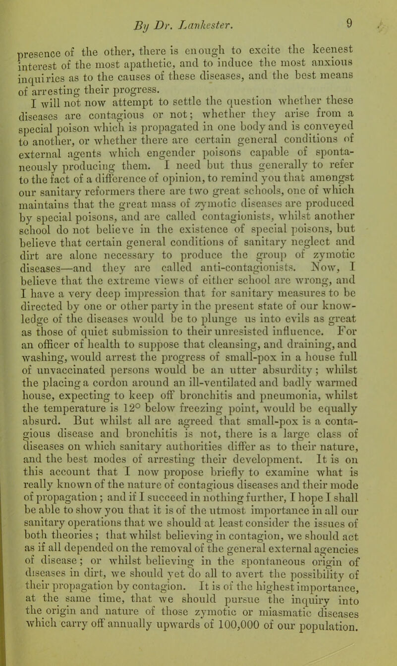 presence of the other, there is enough to excite the keenest interest of the most apathetic, and to induce the most anxious inquiries as to the causes of these diseases, and the best means of arresting their progress. I will not now attempt to settle the question whether these diseases are contagious or not; whether they arise from a special poison which is propagated in one body and is conveyed to another, or whether there arc certain general conditions of external agents which engender poisons capable of sponta- neously producing them. I need but thus generally to refer to the fact of a difference of opinion, to remind you that amongst our sanitary reformers there are two great, schools, one of which maintains that the great mass of zymotic diseases are produced by special poisons, and are called contagionists, whilst another school do not believe in the existence of special poisons, but believe that certain general conditions of sanitary neglect and dirt are alone necessary to produce the group of zymotic diseases—and they are called anti-contagionists. Now, I believe that the extreme views of either school are wrong, and I have a very deep impression that for sanitary measures to be directed by one or other party in the present state of our know- ledge of the diseases would be to plunge us into evils as great as those of quiet submission to their unresisted influence. For an officer of health to suppose that cleansing, and draining, and washing, would arrest the progress of small-pox in a house full of unvaccinated persons would be an utter absurdity; whilst the placing a cordon around an ill-ventilated and badly warmed house, expecting to keep off bronchitis and pneumonia, whilst the temperature is 12° below freezing point, would be equally absurd. But whilst all are agreed that small-pox is a conta- gious disease and bronchitis is not, there is a large class of diseases on which sanitary authorities differ as to their nature, and the best modes of arresting their development. It is on this account that I now propose briefly to examine what is really known of the nature of contagious diseases and their mode of propagation; and if I succeed in nothing further, I hope I shall be able to show you that it is of the utmost importance in all our sanitary operat ions that we should at least consider the issues of both theories ; that whilst believing in contagion, we should act as if all depended on the removal of the general external agencies of disease; or Avhilst believing in the spontaneous origin of diseases in dirt, we should yet do all to avert the possibility of their propagation by contagion. It is of the highest importance, at the same time, that we should pursue the inquiry into the origin and nature of those zymotic or miasmatic diseases which carry off annually upwards of 100,000 of our population.