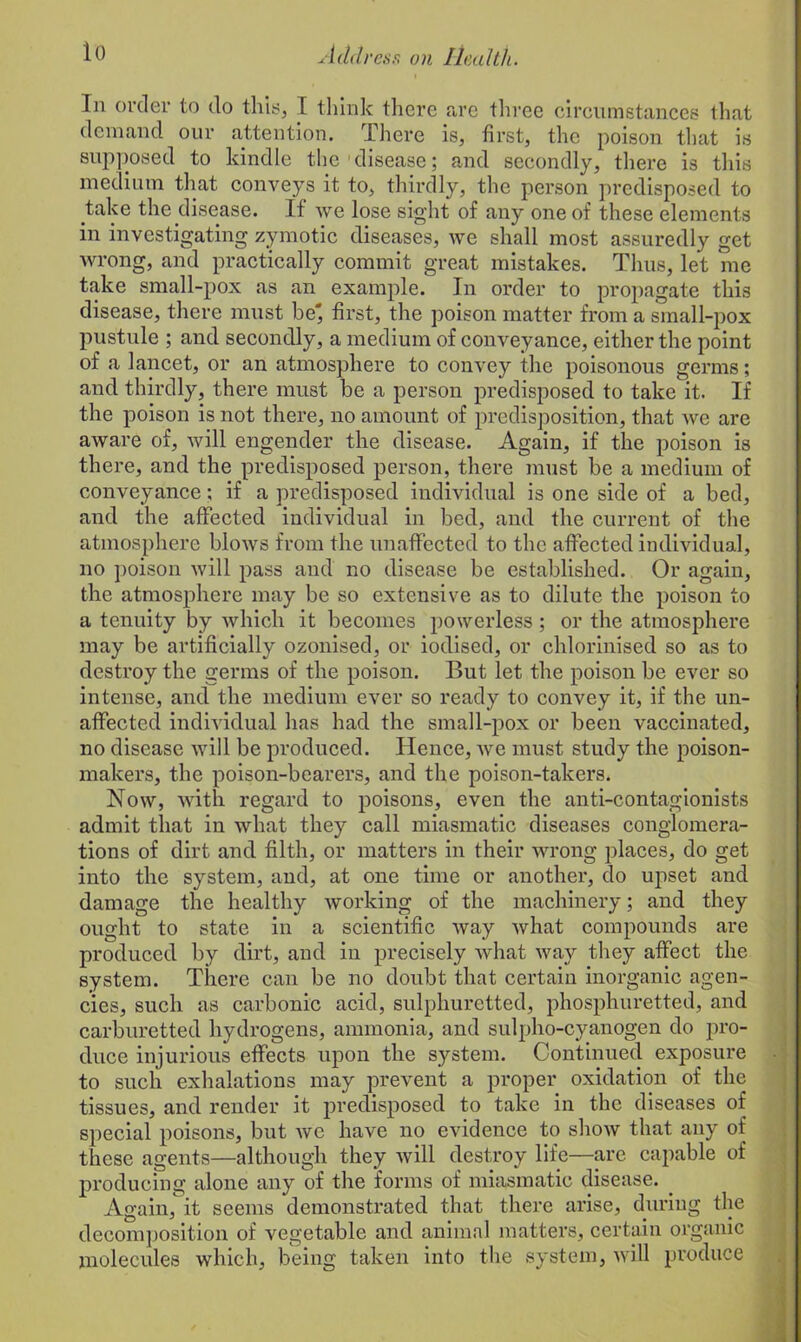 In order to do this, I think there are three circumstances that demand our attention. There is, first, the poison that is supposed to kindle the disease; and secondly, there is this medium that conveys it to, thirdly, the person predisposed to take the disease. If we lose sight of any one of these elements in investigating zymotic diseases, we shall most assuredly get wrong, and practically commit great mistakes. Thus, let me take small-pox as an example. In order to propagate this disease, there must be* first, the poison matter from a small-pox pustule ; and secondly, a medium of conveyance, either the point of a lancet, or an atmosphere to convey the poisonous germs; and thirdly, there must be a person predisposed to take it. If the poison is not there, no amount of predisposition, that we are aware of, will engender the disease. Again, if the poison is there, and the predisposed person, there must be a medium of conveyance; if a predisposed individual is one side of a bed, and the affected individual in bed, and the current of the atmosphere blows from the unaffected to the affected individual, no poison will pass and no disease be established. Or again, the atmosphere may be so extensive as to dilute the poison to a tenuity by which it becomes powerless; or the atmosphere may be artificially ozonised, or iodised, or chlorinised so as to destroy the germs of the poison. But let the poison be ever so intense, and the medium ever so ready to convey it, if the un- affected individual has had the small-pox or been vaccinated, no disease will be produced. Hence, we must study the poison- makers, the poison-bearers, and the poison-takers. Now, with regard to poisons, even the anti-contagionists admit that in what they call miasmatic diseases conglomera- tions of dirt and filth, or matters in their wrong places, do get into the system, and, at one time or another, do upset and damage the healthy working of the machinery; and they ought to state in a scientific way what compounds are produced by dirt, and in precisely what way they affect the system. There can be no doubt that certain inorganic agen- cies, such as carbonic acid, sulphuretted, phosphuretted, and carburetted hydrogens, ammonia, and sulpho-cyanogen do pro- duce injurious effects upon the system. Continued exposure to such exhalations may prevent a proper oxidation of the tissues, and render it predisposed to take in the diseases of special poisons, but wc have no evidence to show that any of these agents—although they will destroy life—are capable of producing alone any of the forms of miasmatic disease. _ Again, it seems demonstrated that there arise, during the decomposition of vegetable and animal matters, certain organic molecules which, being taken into the system, will produce