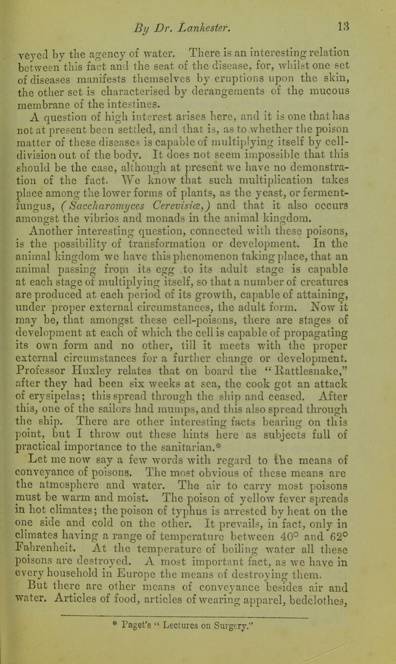 veyed by the agency of water. There is an interesting relation between this fact and the seat of the disease, for, whilst one set of diseases manifests themselves by eruptions upon the skin, the other set is characterised by derangements of the mucous membrane of the intestines. A question of high interest arises here, and it is one that has not at present been settled, and that is, as to whether the poison matter of these diseases is capable of multiplying itself by cell- division out of the body. It does not seem impossible that this should be the case, although at present we have no demonstra- tion of the fact. We know that such multiplication takes place among the lower forms of plants, as the yeast, or ferment- fungus, (Saccharomyccs Cerevisicc,) and that it also occurs amongst the vibrios and monads in the animal kingdom. Another interesting question, connected with these poisons, is the possibility of transformation or development. In the animal kingdom we have this phenomenon taking place, that an animal passing fropi its egg to its adult stage is capable at each stage of multiplying itself, so that a number of creatures are produced at each period of its growth, capable of attaining, under proper external circumstances, the adult form. Now it may be, that amongst these cell-poisons, there are stages of development at each of which the cell is capable of propagating its own form and no other, till it meets with the proper external circumstances for a further change or development. Professor Huxley relates that on board the “ Rattlesnake,” after they had been six weeks at sea, the cook got an attack of erysipelas; this spread through the ship and ceased. After this, one of the sailors had mumps, and this also spread through the ship. There are other interesting facts bearing on this point, but I throw out these hints here as subjects full of practical importance to the sanitarian.* Let me now say a few words with regard to the means of conveyance of poisons. The most obvious of these means are the atmosphere and water. The air to carry most poisons must be warm and moist. The poison of yellow fever spreads in hot climates; the poison of typhus is arrested by heat on the one side and cold on the other. It prevails, in fact, only in climates having a range of temperature between 40° and 62° Fahrenheit. At the temperature of boiling water all these poisons are destroyed. A most important fact, as we have in every household in Europe the means of destroying them. But there are other means of conveyance besides air and water. Articles of food, articles of wearing apparel, bedclothes, * Paget’s “ Lectures on Surgery.”