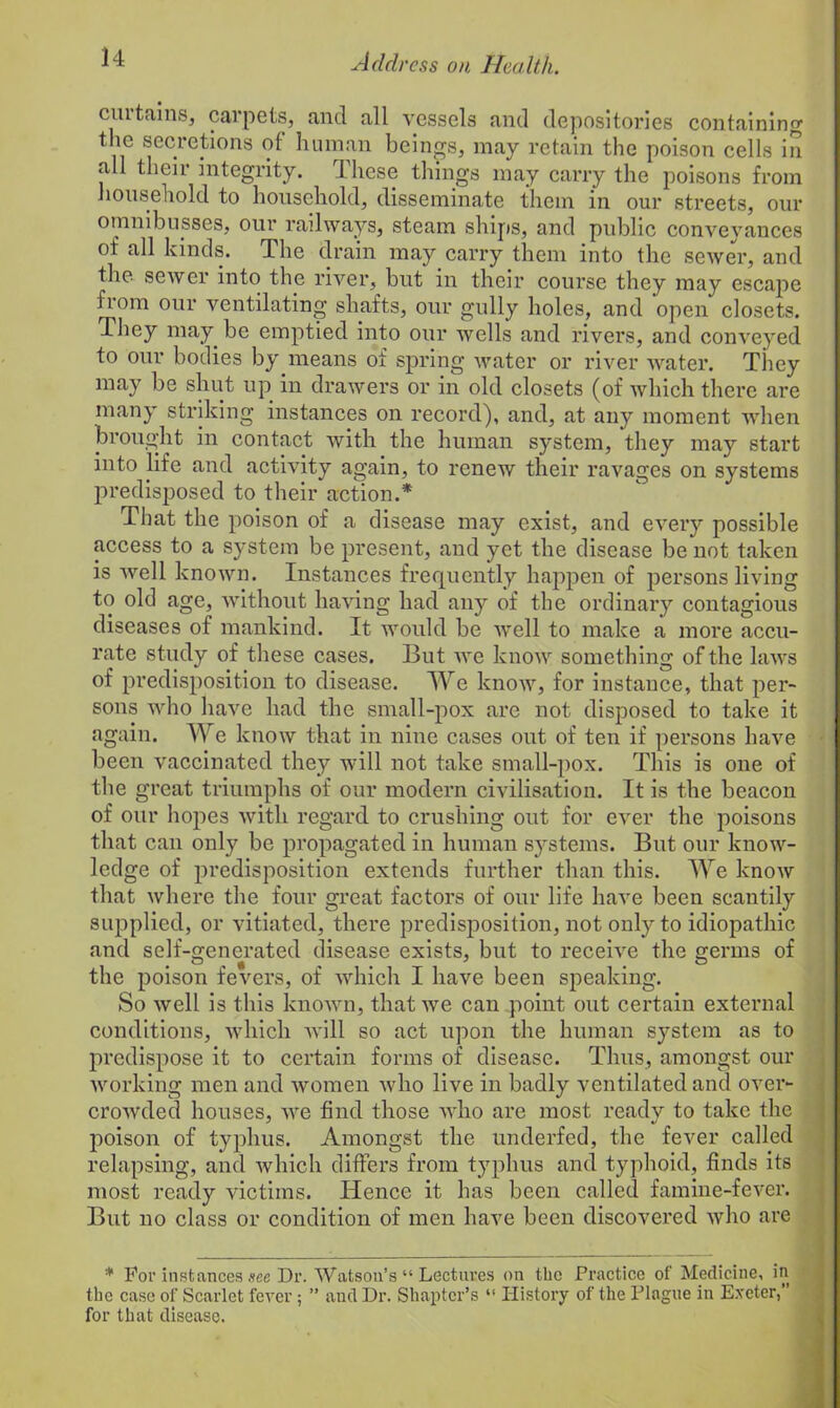 cm tains, carpets, and all vessels and depositories containing the secretions of human beings, may retain the poison cells in all their integrity. These things may carry the poisons from household to household, disseminate them in our streets, our omnibusses, our railways, steam ships, and public conveyances of all kinds. The drain may carry them into the sewer, and the sewer into the river, but in their course they may escape from our ventilating shafts, our gully holes, and open closets. They may be emptied into our wells and rivers, and conveyed to our bodies by.means of spring water or river water. They may be shut up in drawers or in old closets (of which there are many striking instances on record), and, at any moment when brought in contact with the human system, they may start into life and activity again, to renew their ravages on systems predisposed to their action.* That the poison of a disease may exist, and every possible access to a system be present, and yet the disease be not taken is well known. Instances frequently happen of persons living to old age, without having had any of the ordinary contagious diseases of mankind. It would be well to make a more accu- rate study of these cases. But we know something of the laws of predisposition to disease. We know, for instance, that per- sons who have had the small-pox are not disposed to take it again. We know that in nine cases out of ten if persons have been vaccinated they will not take small-pox. This is one of the great triumphs of our modern civilisation. It is the beacon of our hopes with regard to crushing out for ever the poisons that can only be propagated in human systems. But our know- ledge of predisposition extends further than this. We know that where the four great factors of our life have been scantily supplied, or vitiated, there predisposition, not only to idiopathic and self-generated disease exists, but to receive the germs of the poison fevers, of which I have been speaking. So well is this known, that we can point out certain external conditions, which will so act upon the human system as to predispose it to certain forms of disease. Thus, amongst our working men and women who live in badly ventilated and over- crowded houses, we find those who are most ready to take the poison of typhus. Amongst the underfed, the fever called relapsing, and which differs from typhus and typhoid, finds its most ready victims. Hence it has been called famine-fever. But no class or condition of men have been discovered who are * For instances sec Dr. Watson’s “ Lectures on the Practice of Medicine, in the case of Scarlet fever ; ” and Dr. Shaptcr’s “ History of the Plague in Exeter,” for that disease.