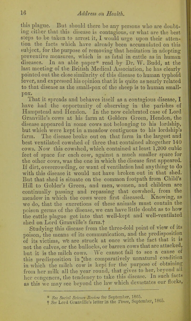 this plague. But should there be any persons who are doubt- ing either that this disease is contagious, or what are the best steps to be taken to arrest it, I would urge upon their atten- tion the facts which have already been accumulated on this subject, for the purpose of removing that hesitation in adopting preventive measures, which is as fatal in cattle as in human diseases. In an able paper* read by Dr. W. Budd, at the last meeting of the British Medical Association, lie has clearly pointed out the close similarity of this disease to human typhoid fever, and expressed his opinion that it is quite as nearly related to that disease as the small-pox of the sheep is to human small- pox. That it spreads and behaves itself as a contagious disease, I have had the opportunity of observing in the parishes of Hampstead and Hendon. In the now celebrated case of Lord Granville’s cows at his farm at Golders Green, Hendon, the disease appeared in some cows not belonging to his lordship, but which were kept in a meadow contiguous to his lordship’s farm. The disease broke out on that farm in the largest and best ventilated cowshed of three that contained altogether 140 cows. Now this cowshed, which contained at least 1,200 cubic feet of space for each cow, against a much smaller space for the other cows, was the one in which the disease first appeared. If dirt, overcrowding, or want of ventilation had anything to do with this disease it would not have broken out in that shed. But that shed is situate on the common footpath from Child’s Hill to Golder’s Green, and men, women, and children are continually passing and repassing that cowshed, from the meadow in which the cows were first diseased. Knowing, as we do, that the excretions of these animals must contain the poison germs of the disease, we can have little doubt as to how the cattle plague got into that well-kept and well-ventilated shed on Lord Granville’s farm.f Studying this disease from the three-fold point of view of its poison, the means of its communication, and the predisposition of its victims, we are struck at once with the fact that it is not the calves, or the bullocks, or barren cows that are attacked, but it is the milch cows. We cannot fail to see a cause of this predisposition in “the comparatively unnatural condition in which the milch cow is kept for the purpose of obtaining from her milk all the year round, that.gives to her, beyond all her congeners, the tendency to take this disease. In such tacts as this we may see beyond the law which devastates our floe vs, * See Social Science Bevietv for September, 1865. t Sec Lord Granville’s letter in the Times, September, I860.