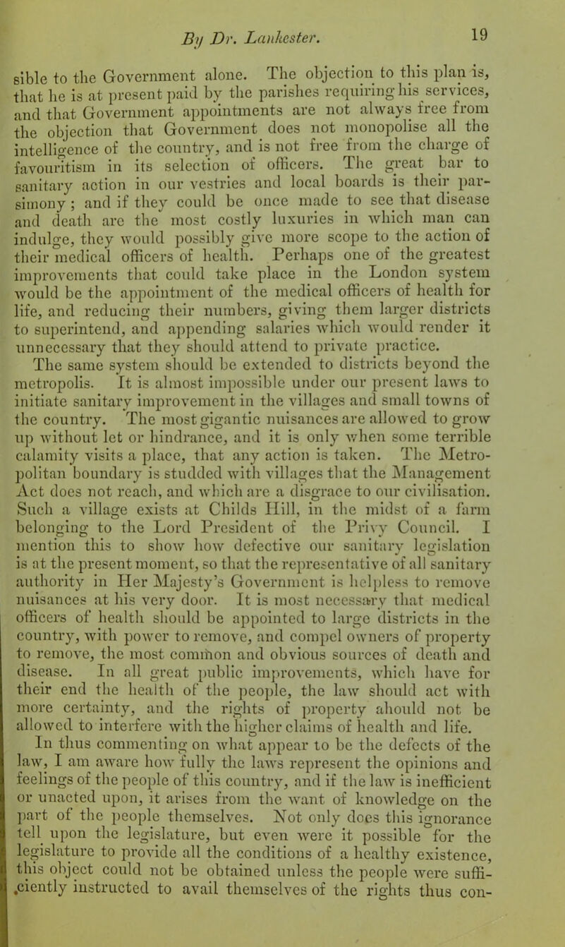 sible to the Government alone. The objection to this plan is, that he is at present paid by the parishes requiring his services, and that Government appointments aie not always fice fiom the objection that Government does not monopolise all the intelligence of the country, and is not free from the charge of favouritism in its selection of officers. The great bar to sanitary action in our vestries and local boards is their par- simony ; and if they could be once made to see that disease and death arc the most costly luxuries in which man can indulge, they would possibly give more scope to the action of their medical officers of health. Perhaps one of the greatest improvements that could take place in the London system would be the appointment of the medical officers of health for life, and reducing their numbers, giving them larger districts to superintend, and appending salaries which would render it unnecessary that they should attend to private practice. The same system should be extended to districts beyond the metropolis. It is almost impossible under our present laws to initiate sanitary improvement in the villages and small towns of the country. The most gigantic nuisances are allowed to grow up without let or hindrance, and it is only when some terrible calamity visits a place, that any action is taken. The Metro- politan boundary is studded with villages that the Management Act does not reach, and which are a disgrace to our civilisation. Such a village exists at Childs Hill, in the midst of a farm belonging to the Lord President of the Privy Council. I mention this to show how defective our sanitary legislation is at the present moment, so that the representative of all sanitary authority in Her Majesty’s Government is helpless to remove nuisances at his very door. It is most necessary that medical officers of health should be appointed to large districts in the country, with power to remove, and compel owners of property to remove, the most common and obvious sources of death and disease. In all great public improvements, which have for their end the health of the people, the law should act with more certainty, and the rights of property ahould not be allowed to interfere with the higher claims of health and life. In thus commenting on what appear to be the defects of the law, I am aware how fully the laws represent the opinions and feelings of the people of this country, and if the law is inefficient or unacted upon, it arises from the want of knowledge on the part of the people themselves. Not only does this ignorance tell upon the legislature, but even were it possible for the legislature to provide all the conditions of a healthy existence, this object could not be obtained unless the people were suffi- .ciently instructed to avail themselves of the rights thus cou-