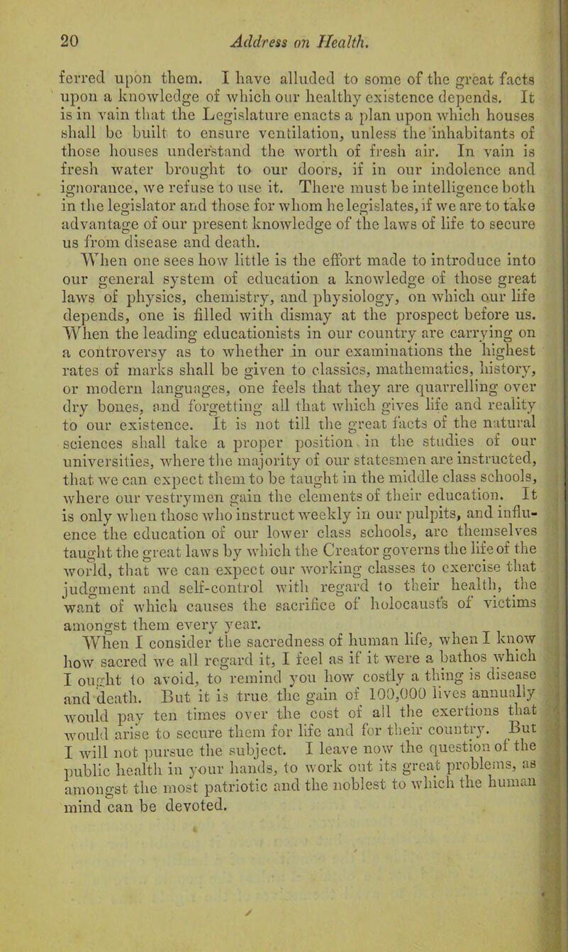 ferred upon them. I have alluded to some of the great facts upon a knowledge of which our healthy existence depends. It is in vain that the Legislature enacts a plan upon which houses shall be built to ensure ventilation, unless the inhabitants of those houses understand the worth of fresh air. In vain is fresh water brought to our doors, if in our indolence and ignorance, we refuse to use it. There must be intelligence both in the legislator and those for whom he legislates, if we are to take advantage of our present knowledge of the laws of life to secure us from disease and death. When one sees how little is the effort made to introduce into our general system of education a knowledge of those great laws of physics, chemistry, and physiology, on which our life depends, one is filled with dismay at the prospect before us. When the leading educationists in our country are carrying on a controversy as to whether in our examinations the highest rates of marks shall be given to classics, mathematics, history, or modern languages, one feels that they are quarrelling over dry bones, and forgetting all that which gives life and reality to our existence. It is not till the great facts of the natural sciences shall take a proper position in the studies of our universities, where the majority of our statesmen are instructed, that we can expect them to be taught in the middle class schools, where our vestrymen gain the elements of their education. It is only when those who instruct weekly in our pulpits, and influ- ence the education of our lower class schools, arc themselves taught the great laws by which the Creator governs the life of the world, that we can expect our working classes to exercise that judgment and self-control with regard to their health, the want of which causes the sacrifice of holocausts of victims amongst them every year. When I consider the sacredness of human life, when I know how sacred we all regard it, I feel as if it were a bathos which I ought to avoid, to remind you how costly a thing is disease and death. But it is true the gain of 100,000 lives annually would pay ten times over the cost of all the exertions that would arise to secure them for life and for their country. But I will not pursue the subject. I leave now the question of the public health in your hands, to work out its great problems, as amongst the most patriotic and the noblest to which the human mind can be devoted.