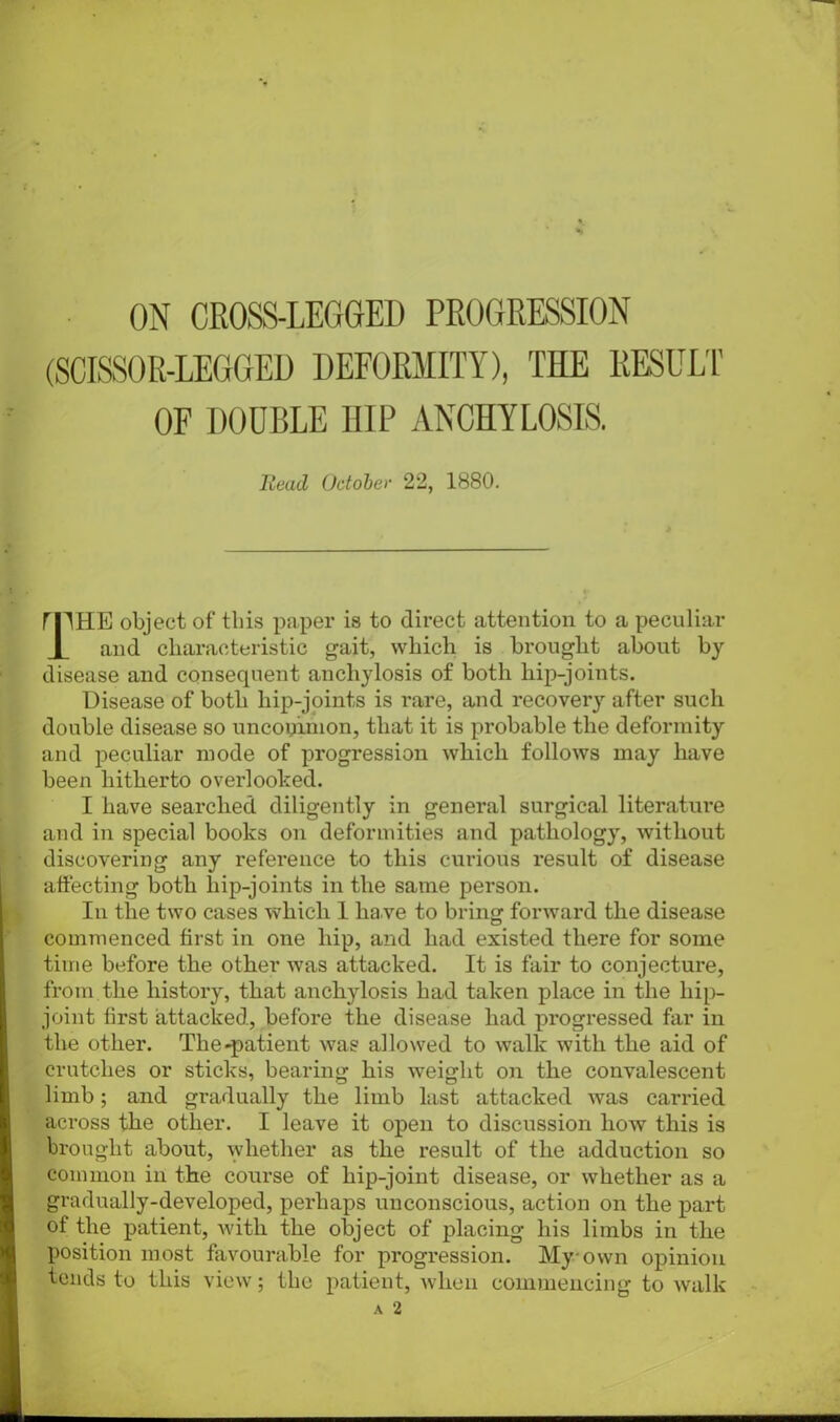 (SCISSOR-LEGGED DEFORMITY), THE RESULT OF DOUBLE HIP ANCHYLOSIS. Head October 22, 1880. rpHE object of this paper is to direct attention to a peculiar and characteristic gait, which is brought about by disease and consequent anchylosis of both liip-joints. Disease of both hip-joints is rare, and recovery after such double disease so uncommon, that it is probable the deformity and peculiar mode of progression which follows may have been hitherto overlooked. I have searched diligently in general surgical literature and in special books on deformities and pathology, without discovering any reference to this curious result of disease affecting both liip-joints in the same person. In the two cases which 1 ha ve to bring forward the disease commenced first in one hip, and had existed there for some time before the other was attacked. It is fair to conjecture, from the history, that anchylosis had taken place in the liip- joint first attacked, before the disease had progressed far in the other. The-patient was allowed to walk with the aid of crutches or sticks, bearing his weight on the convalescent limb; and gradually the limb last attacked was carried across the other. I leave it open to discussion how this is brought about, whether as the result of the adduction so common in the course of hip-joint disease, or whether as a gradually-developed, perhaps unconscious, action on the part of the patient, with the object of placing his limbs in the position most favourable for progression. My own opinion tends to this view; the patient, when commencing to walk