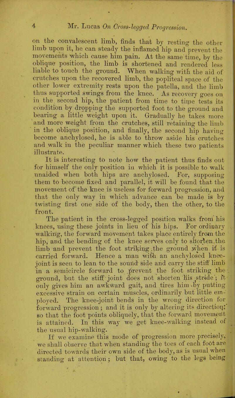 on the convalescent limb, finds that by resting the other limb upon it, he can steady the inflamed hip and prevent the movements which cause him pain. At the same time, by the oblique position, the limb is shortened and rendered less liable to touch the ground. When walking with the aid of crutches upon the recovered limb, the popliteal space of the other lower extremity rests upon the patella, and the limb thus supported swings from the knee. As recovery goes on in the. second hip, the patient from time to time tests its condition by dropping the supported foot to the ground and bearing a little weight upon it. Gradually he takes more and more weight from the crutches, still retaining the limb in the oblique position, and finally, the second hip having become anchylosed, he is able to throw aside his crutches and walk in the peculiar manner which these two patients illustrate. It is interesting to note how the patient thus finds out for himself the only position in which it is possible to walk unaided when both hips are anchylosed. For, supposing them to become fixed and parallel, it will be found that the movement of the knee is useless for forward progression, and that the only way in which advance can be made is by twisting first one side of the body, then the other, to the front. The patient in the cross-legged position walks from his knees, using these joints in lieu of his hips. For ordinary walking, the forward movement takes place entirely from tlie hip, and the bending of the knee serves only to shorten.the limb and prevent the foot striking .the ground when if is carried forward. Hence a man with an anchylosed knee- joint is seen to lean to the sound side and carry the stiff limb in a semicircle forward to prevent the foot striking the . ground, but the stiff joint does not shorten'bis stride'; it only gives him an awkward gait, and tires him -by putting excessive strain on certain muscles, ordinarily but little em - ployed. The knee-joint bends in the wrong direction for forward progression; and it is only by altering its direction; so that the foot points obliquely, that the forward movement is attained. In this way we get knee-walking instead ot the usual hip-walking. If we examine this mode of progression more precisely, we shall observe that when standing the toes of each foot are directed towards their own side of the body, as is usual when standing at attention ; but that, owing to the legs being